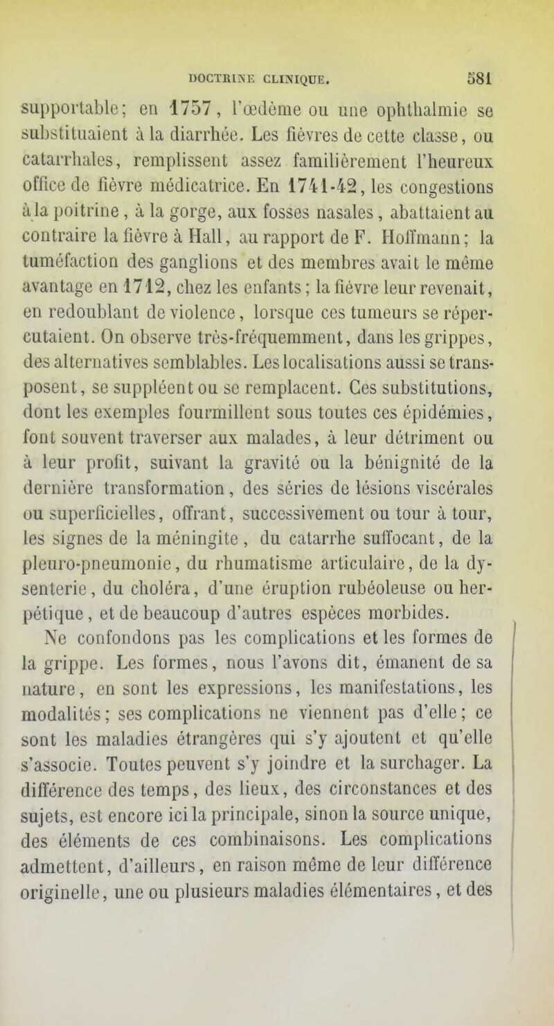 supportable; en 1757, l'œdème ou une ophthalmie se substituaient à la diarrhée. Les fièvres de cette classe, ou catarrhales, remplissent assez familièrement l'heureux office de fièvre médicatrice. En 1741-42, les congestions à la poitrine , à la gorge, aux fosses nasales, abattaient au contraire la fièvre à Hall, au rapport de F. Hoffmann ; la tuméfaction des ganglions et des membres avait le même avantage en 1712, chez les enfants ; la fièvre leur revenait, en redoublant de violence, lorsque ces tumeurs se réper- cutaient. On observe très-fréquemment, dans les grippes, des alternatives semblables. Les localisations aussi se trans- posent, se suppléent ou se remplacent. Ces substitutions, dont les exemples fourmillent sous toutes ces épidémies, font souvent traverser aux malades, à leur détriment ou à leur profit, suivant la gravité ou la bénignité de la dernière transformation, des séries de lésions viscérales ou superficielles, offrant, successivement ou tour à tour, les signes de la méningite , du catarrhe suffocant, de la pleuro-pneumonie, du rhumatisme articulaire, de la dy- senterie, du choléra, d'une éruption rubéoleuse ou her- pétique, et de beaucoup d'autres espèces morbides. Ne confondons pas les complications et les formes de la grippe. Les formes, nous l'avons dit, émanent de sa nature, en sont les expressions, les manifestations, les modalités; ses complications ne viennent pas d'elle; ce sont les maladies étrangères qui s'y ajoutent et qu'elle s'associe. Toutes peuvent s'y joindre et la surchager. La différence des temps, des lieux, des circonstances et des sujets, est encore ici la principale, sinon la source unique, des éléments de ces combinaisons. Les complications admettent, d'ailleurs, en raison même de leur différence originelle, une ou plusieurs maladies élémentaires, et des