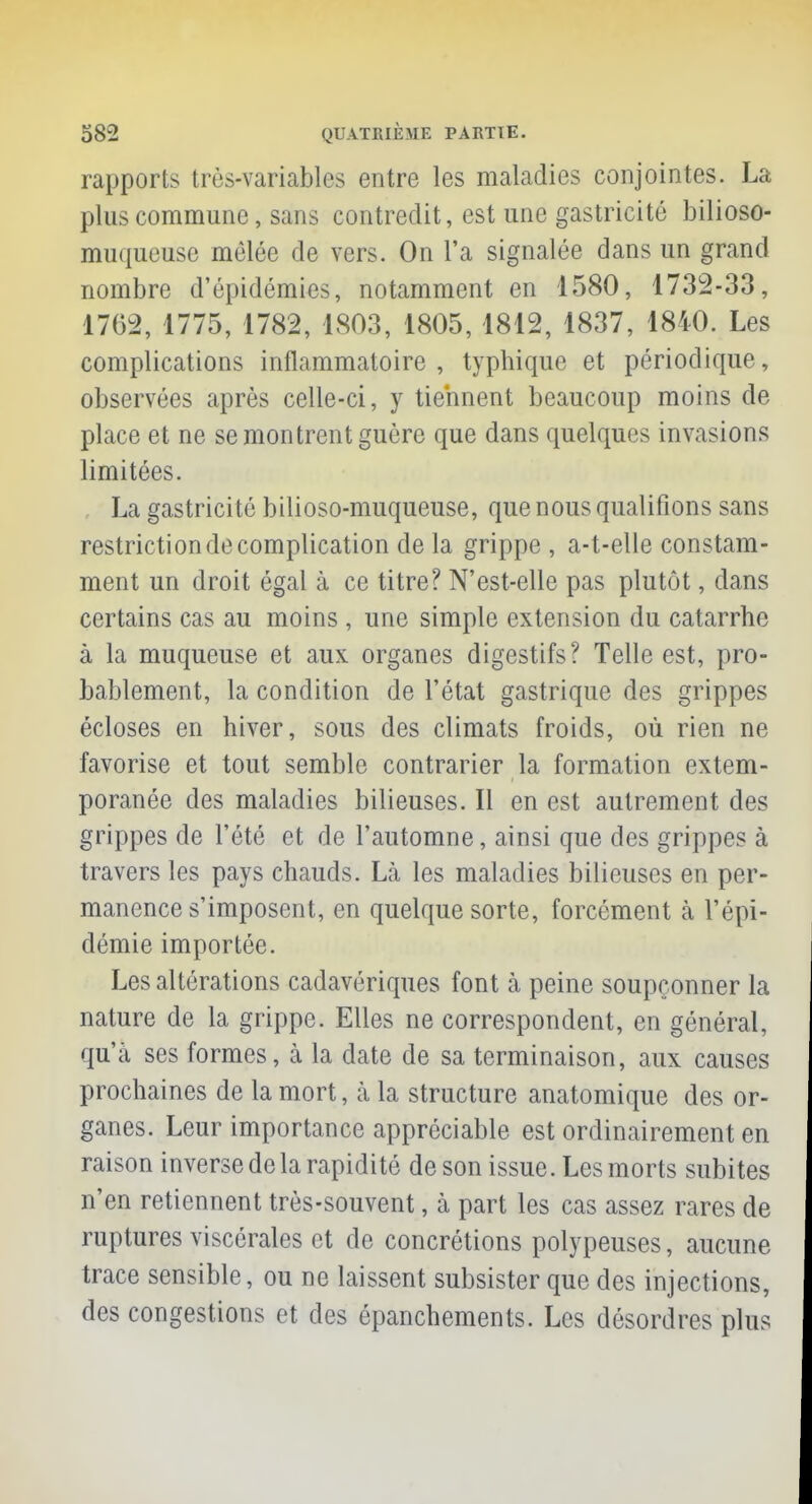 rapports très-variables entre les maladies conjointes. La plus commune, sans contredit, est une gastricité bilioso- muqueuse mêlée de vers. On L'a signalée dans un grand nombre d'épidémies, notamment en 1580, 1732-33, 1762,1775,1782, 1803, 1805, 1812, 1837, 1840. Les complications inflammatoire , typhique et périodique, observées après celle-ci, y tiennent beaucoup moins de place et ne se montrent guère que dans quelques invasions limitées. La gastricité bilioso-muqueuse, que nous qualifions sans restriction de complication de la grippe , a-t-elle constam- ment un droit égal à ce titre? N'est-elle pas plutôt, dans certains cas au moins , une simple extension du catarrhe à la muqueuse et aux organes digestifs? Telle est, pro- bablement, la condition de l'état gastrique des grippes écloses en hiver, sous des climats froids, où rien ne favorise et tout semble contrarier la formation extem- poranée des maladies bilieuses. Il en est autrement des grippes de l'été et de l'automne, ainsi que des grippes à travers les pays chauds. Là les maladies bilieuses en per- manence s'imposent, en quelque sorte, forcément à l'épi- démie importée. Les altérations cadavériques font à peine soupçonner la nature de la grippe. Elles ne correspondent, en général, qu'à ses formes, à la date de sa terminaison, aux causes prochaines de la mort, à la structure anatomique des or- ganes. Leur importance appréciable est ordinairement en raison inverse de la rapidité de son issue. Les morts subites n'en retiennent très-souvent, à part les cas assez rares de ruptures viscérales et de concrétions polypeuses, aucune trace sensible, ou ne laissent subsister que des injections, des congestions et des épanchements. Les désordres plus