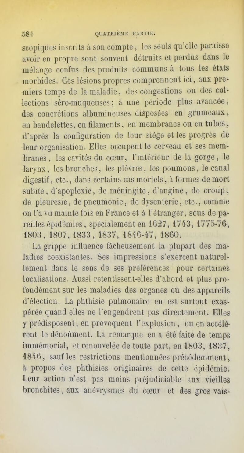 scopiques inscrits à son compte, les seuls quelle paraisse avoir en propre sont souvent détruits et perdus dans le mélange confus des produits communs à tous les états morbides. Ces lésions propres comprennent ici, aux pre- miers temps de la maladie, des congestions ou des col- lections séro-muqueuses; à une période plus avancée, des concrétions albumineuses disposées en grumeaux, en bandelettes, en filaments, en membranes ou en tubes, d'après la configuration de leur siège et les progrès de leur organisation. Elles occupent le cerveau et ses mem- branes, les cavités du cœur, l'intérieur de la gorge, le larynx, les bronches, les plèvres, les poumons, le canal digestif, etc., dans certains cas mortels, à formes de mort subite, d'apoplexie, de méningite, d'angine, de croup, de pleurésie, de pneumonie, de dysenterie, etc., comme on l'a vu mainte fois en France et à l'étranger, sous de pa- reilles épidémies, spécialement en 1627, 1743, 1775-76, 1803, 1807, 1833, 1837, 1846-47, 1860. La grippe influence fâcheusement la plupart des ma- ladies coexistantes. Ses impressions s'exercent naturel- lement dans le sens de ses préférences pour certaines localisations. Aussi retentissent-elles d'abord et plus pro- fondément sur les maladies des organes ou des appareils d'élection. La phthisie pulmonaire en est surtout exas- pérée quand elles ne l'engendrent pas directement. Elles y prédisposent, en provoquent l'explosion, ou en accélè- rent le dénoûment. La remarque en a été faite de temps immémorial, et renouvelée de toute part, en 1803, 1837, 1816, sauf les restrictions mentionnées précédemment, à propos des phthisies originaires de cette épidémie. Leur action n'est pas moins préjudiciable aux vieilles bronchites, aux anévrysmes du cœur et des gros vais-