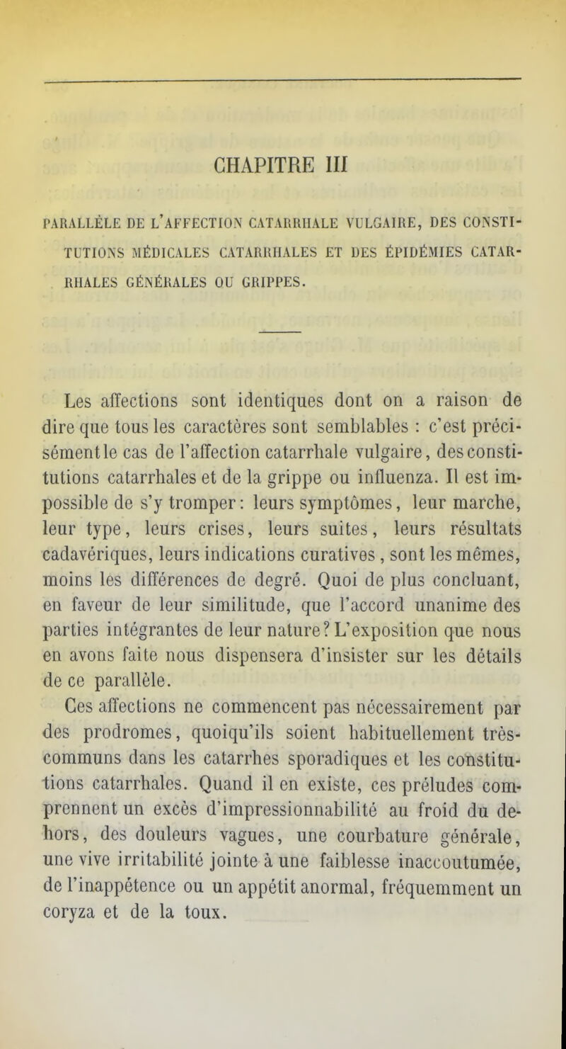 PARALLÈLE DE L'AFFECTION CATAIUUIALE VULGAIRE, DES CONSTI- TUTIONS MÉDICALES CATARRHALES ET DES ÉPIDÉMIES CATAR- RIIALES GÉNÉRALES OU GRIPPES. Les affections sont identiques dont on a raison de dire que tous les caractères sont semblables : c'est préci- sémentle cas de l'affection catarrhale vulgaire, des consti- tutions catarrhales et de la grippe ou influenza. Il est im- possible de s'y tromper : leurs symptômes, leur marche, leur type, leurs crises, leurs suites, leurs résultats cadavériques, leurs indications curatives, sont les mêmes, moins les différences de degré. Quoi de plus concluant, en faveur de leur similitude, que l'accord unanime des parties intégrantes de leur nature? L'exposition que nous en avons faite nous dispensera d'insister sur les détails de ce parallèle. Ces affections ne commencent pas nécessairement par des prodromes, quoiqu'ils soient habituellement très- communs dans les catarrhes sporadiques et les constitu- tions catarrhales. Quand il en existe, ces préludes com- prennent un excès d'impressionnabilité au froid du de- hors, des douleurs vagues, une courbature générale, une vive irritabilité jointe à une faiblesse inaccoutumée, de l'inappétence ou un appétit anormal, fréquemment un coryza et de la toux.