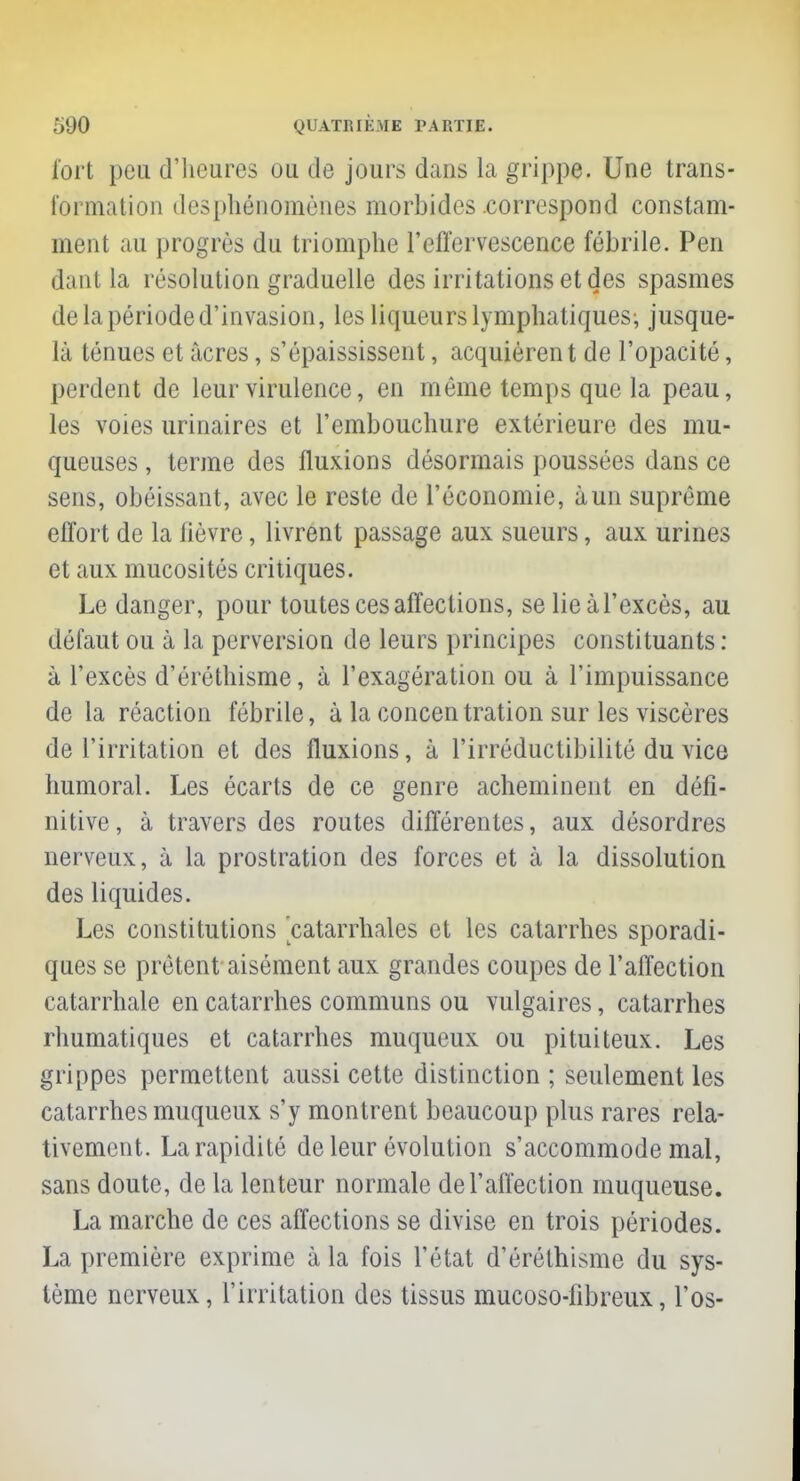 fort peu d'heures ou de jours dans la grippe. Une trans- formation desphénomènes morbides correspond constam- ment au progrès du triomphe l'effervescence fébrile. Pen dant la résolution graduelle des irritations et des spasmes de la période d'invasion, les liqueurs lymphatiques; jusque- là ténues et âcres, s'épaississent, acquièrent de l'opacité, perdent de leur virulence, en même temps que la peau, les voies urinaires et l'embouchure extérieure des mu- queuses , terme des fluxions désormais poussées dans ce sens, obéissant, avec le reste de l'économie, àun suprême effort de la lièvre, livrent passage aux sueurs, aux urines et aux mucosités critiques. Le danger, pour toutes ces affections, se lie àl'excès, au défaut ou à la perversion de leurs principes constituants : à l'excès d'éréthisme, à l'exagération ou à l'impuissance de la réaction fébrile, à la concentration sur les viscères de l'irritation et des fluxions, à l'irréductibilité du vice humoral. Les écarts de ce genre acheminent en défi- nitive, à travers des routes différentes, aux désordres nerveux, à la prostration des forces et à la dissolution des liquides. Les constitutions catarrhales et les catarrhes sporadi- ques se prêtent aisément aux grandes coupes de l'affection catarrhale en catarrhes communs ou vulgaires, catarrhes rhumatiques et catarrhes muqueux ou pituiteux. Les grippes permettent aussi cette distinction ; seulement les catarrhes muqueux s'y montrent beaucoup plus rares rela- tivement. La rapidité de leur évolution s'accommode mal, sans doute, de la lenteur normale de l'affection muqueuse. La marche de ces affections se divise en trois périodes. La première exprime à la fois l'état d'éréthisme du sys- tème nerveux, l'irritation des tissus mucoso-fibreux, l'os-