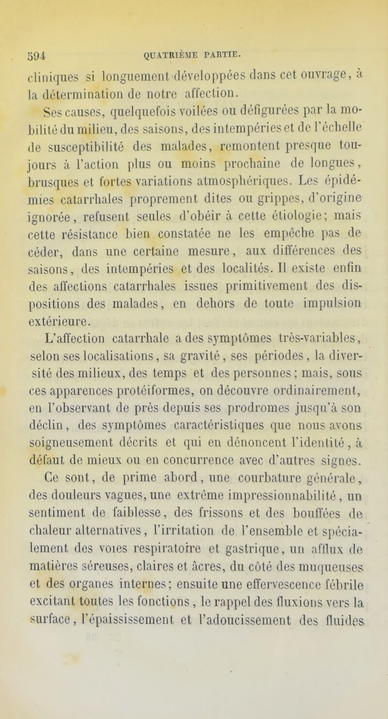 cliniques si longuement «développées dans cet ouvrage, à la détermination de notre affection. Ses causes, quelquefois voilées ou défigurées par la mo- bilité du milieu, des saisons, des intempéries et de l'échelle de susceptibilité des malades, remontent presque tou- jours à l'action plus ou moins prochaine de longues, brusques et fortes variations atmosphériques. Les épidé- mies catarrhales proprement dites ou grippes, d'origine ignorée, refusent seules d'obéir à cette étiologie; mais cette résistance bien constatée ne les empêche pas de céder, dans une certaine mesure, aux différences des saisons, des intempéries et des localités. Il existe enfin des affections catarrhales issues primitivement des dis- positions des malades, en dehors de toute impulsion extérieure. L'affection catarrhale a des symptômes très-variables, selon ses localisations, sa gravité, ses périodes, la diver- sité des milieux, des temps et des personnes ; mais, sous ces apparences protéiformes, on découvre ordinairement, en l'observant de près depuis ses prodromes jusqu'à son déclin, des symptômes caractéristiques que nous avons soigneusement décrits et qui en dénoncent l'identité, à défaut de mieux ou en concurrence avec d'autres signes. Ce sont, de prime abord, une courbature générale, des douleurs vagues, une extrême impressionnabilité , un sentiment de faiblesse, des frissons et des bouffées de chaleur alternatives, l'irritation de l'ensemble et spécia- lement des voies respiratoire et gastrique, un afflux de matières séreuses, claires et acres, du côté des muqueuses et des organes internes ; ensuite une effervescence fébrile excitant toutes les fonctions , le rappel des fluxions vers la surface, l'épaississement et l'adoucissement des fluides