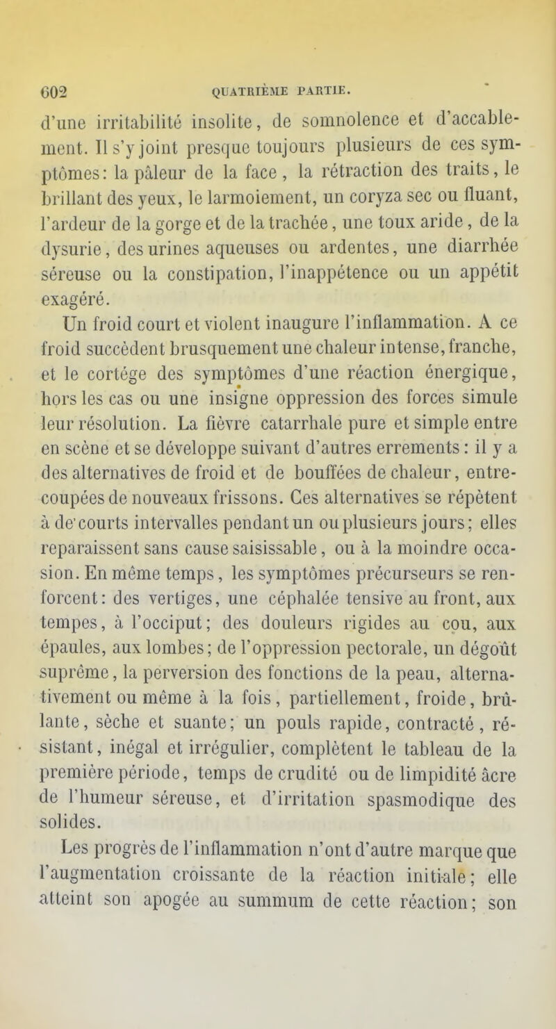 d'une irritabilité insolite, de somnolence et d'accable- ment. Il s'y joint presque toujours plusieurs de ces sym- ptômes: la pâleur de la face, la rétraction des traits, le brillant des yeux, le larmoiement, un coryza sec ou Huant, l'ardeur de la gorge et de la trachée, une toux aride, de la dysurie, des urines aqueuses ou ardentes, une diarrhée séreuse ou la constipation, l'inappétence ou un appétit exagéré. Un froid court et violent inaugure l'inflammation. A ce froid succèdent brusquement une chaleur intense, franche, et le cortège des symptômes d'une réaction énergique, hors les cas ou une insigne oppression des forces simule leur résolution. La fièvre catarrhale pure et simple entre en scène et se développe suivant d'autres errements : il y a des alternatives de froid et de bouffées de chaleur, entre- coupées de nouveaux frissons. Ces alternatives se répètent à de'courts intervalles pendant un ou plusieurs jours ; elles reparaissent sans cause saisissable, ou à la moindre occa- sion. En même temps, les symptômes précurseurs se ren- forcent: des vertiges, une céphalée tensive au front, aux tempes, à l'occiput; des douleurs rigides au cou, aux épaules, aux lombes; de l'oppression pectorale, un dégoût suprême, la perversion des fonctions de la peau, alterna- tivement ou même à la fois, partiellement, froide, brû- lante, sèche et suante; un pouls rapide, contracté, ré- sistant , inégal et irrégulier, complètent le tableau de la première période, temps de crudité ou de limpidité acre de l'humeur séreuse, et d'irritation spasmodique des solides. Les progrès de l'inflammation n'ont d'autre marque que l'augmentation croissante de la réaction initiale; elle atteint son apogée au summum de cette réaction; son