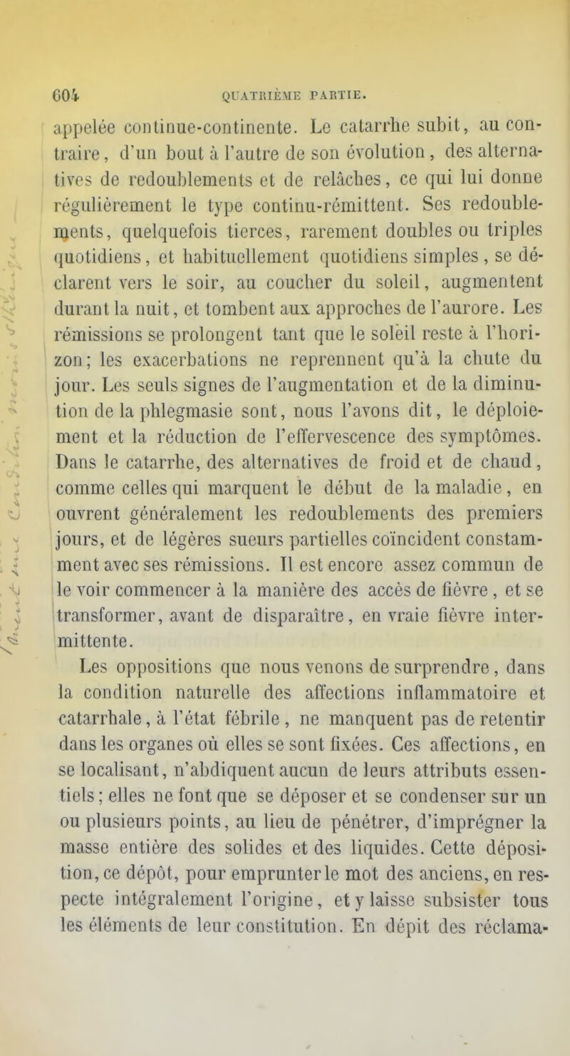 appelée continue-continente. Le catarrhe subit, au con- traire , d'un bout à l'autre de son évolution, des alterna- tives de redoublements et de relâches, ce qui lui donne régulièrement le type continu-rémittent. Ses redouble- ments, quelquefois tierces, rarement doubles ou triples quotidiens, et habituellement quotidiens simples, se dé- clarent vers le soir, au coucher du soleil, augmentent durant la nuit, et tombent aux approches de l'aurore. Les rémissions se prolongent tant que le soleil reste à l'hori- zon; les exacerbations ne reprennent qu'à la chute du jour. Les seuls signes de l'augmentation et de la diminu- tion de la phlegmasie sont, nous l'avons dit, le déploie- ment et la réduction de l'effervescence des symptômes. Dans le catarrhe, des alternatives de froid et de chaud, comme celles qui marquent le début de la maladie, en ouvrent généralement les redoublements des premiers jours, et de légères sueurs partielles coïncident constam- ment avec ses rémissions. Il est encore assez commun de le voir commencer à la manière des accès de fièvre , et se transformer, avant de disparaître, en vraie fièvre inter- mittente. Les oppositions que nous venons de surprendre, dans la condition naturelle des affections inflammatoire et catarrhale, à l'état fébrile , ne manquent pas de retentir dans les organes où elles se sont fixées. Ces affections, en se localisant, n'abdiquent aucun de leurs attributs essen- tiels ; elles ne font que se déposer et se condenser sur un ou plusieurs points, au lieu de pénétrer, d'imprégner la masse entière des solides et des liquides. Cette déposi- tion, ce dépôt, pour emprunter le mot des anciens, en res- pecte intégralement l'origine, et y laisse subsister tous les éléments de leur constitution. En dépit des réclama-