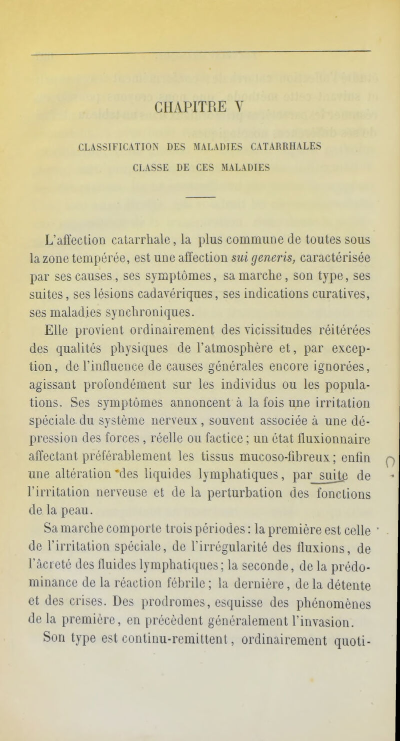 CHAPITRE \ CLASSIFICATION DES MALADIES CATARRIIALES CLASSE DE CES MALADIES L'affection catarrhale, la plus commune de toutes sous la zone tempérée, est une affection sui generis, caractérisée par ses causes, ses symptômes, sa marche, son type, ses suites, ses lésions cadavériques, ses indications curatives, ses maladies synchroniques. Elle provient ordinairement des vicissitudes réitérées des qualités physiques de l'atmosphère et, par excep- tion, de l'influence de causes générales encore ignorées, agissant profondément sur les individus ou les popula- tions. Ses symptômes annoncent à la fois une irritation spéciale du système nerveux , souvent associée à une dé- pression des forces, réelle ou factice ; un état fluxionnaire affectant préférablement les tissus mucoso-fibreux ; enfin une altération *des liquides lymphatiques, par suite de l'irritation nerveuse et de la perturbation des fondions de la peau. Sa marche comporte trois périodes : la première est celle ' de l'irritation spéciale, de l'irrégularité des fluxions, de l'acreté des fluides lymphatiques; la seconde, de la prédo- minance de la réaction fébrile; la dernière, delà détente et des crises. Des prodromes, esquisse des phénomènes de la première, en précèdent généralement l'invasion. Son type est continu-rémittent, ordinairement quoti-