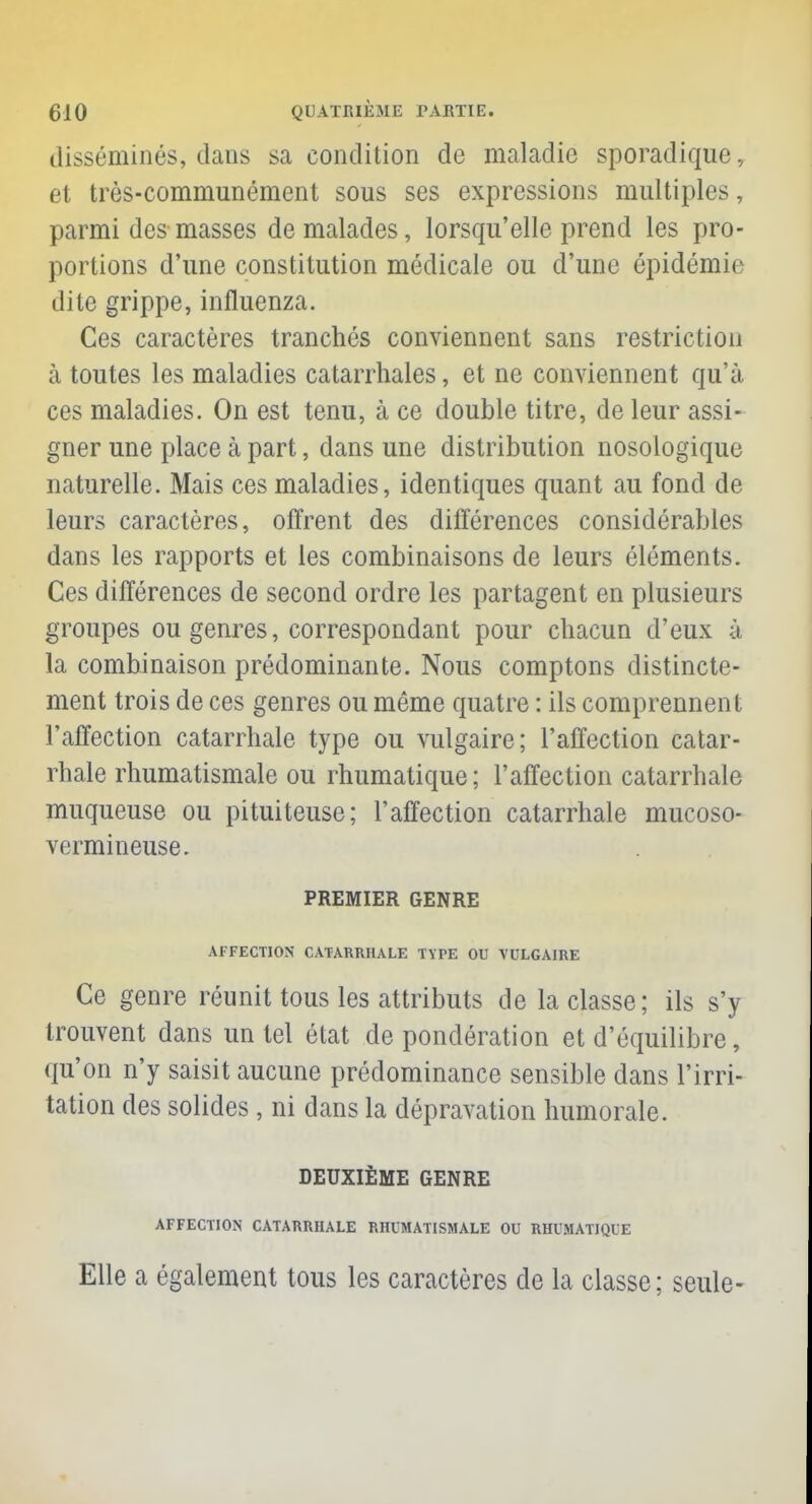 disséminés, dans sa condition de maladie sporadique, et très-communément sous ses expressions multiples, parmi des masses de malades, lorsqu'elle prend les pro- portions d'une constitution médicale ou d'une épidémie dite grippe, influenza. Ces caractères tranchés conviennent sans restriction à toutes les maladies catarrhales, et ne conviennent qu'à ces maladies. On est tenu, à ce double titre, de leur assi- gner une place à part, dans une distribution nosologique naturelle. Mais ces maladies, identiques quant au fond de leurs caractères, offrent des différences considérables dans les rapports et les combinaisons de leurs éléments. Ces différences de second ordre les partagent en plusieurs groupes ou genres, correspondant pour chacun d'eux à la combinaison prédominante. Nous comptons distincte- ment trois de ces genres ou même quatre : ils comprennent l'affection catarrhale type ou vulgaire; l'affection catar- rhale rhumatismale ou rhumatique; l'affection catarrhale muqueuse ou pituiteuse; l'affection catarrhale mucoso- vermineuse. PREMIER GENRE AFFECTION CATARRHALE T\TE OU VULGAIRE Ce genre réunit tous les attributs de la classe; ils s'y trouvent dans un tel état de pondération et d'équilibre, qu'on n'y saisit aucune prédominance sensible dans l'irri- tation des solides , ni dans la dépravation humorale. DEUXIÈME GENRE AFFECTION CATARRHALE RHUMATISMALE OU RHUMATIQUE Elle a également tous les caractères de la classe; seule-