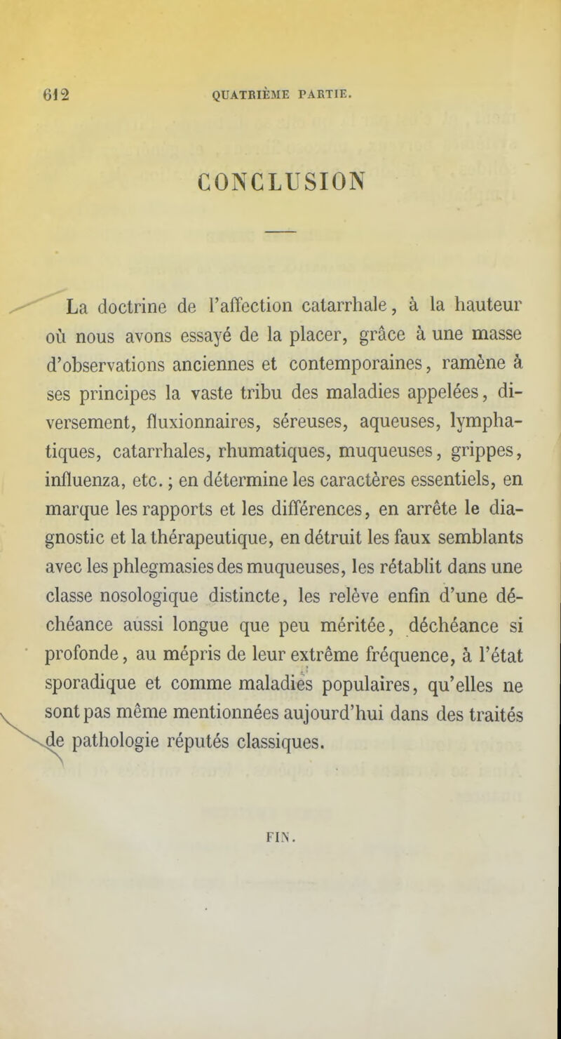 CONCLUSION La doctrine de l'affection catarrhale, à la hauteur où nous avons essayé de la placer, grâce à une masse d'observations anciennes et contemporaines, ramène à ses principes la vaste tribu des maladies appelées, di- versement, fluxionnaires, séreuses, aqueuses, lympha- tiques, catarrhales, rhumatiques, muqueuses, grippes, influenza, etc. ; en détermine les caractères essentiels, en marque les rapports et les différences, en arrête le dia- gnostic et la thérapeutique, en détruit les faux semblants avec les phlegmasies des muqueuses, les rétablit dans une classe nosologique distincte, les relève enfin d'une dé- chéance aussi longue que peu méritée, déchéance si profonde, au mépris de leur extrême fréquence, à l'état sporadique et comme maladies populaires, qu'elles ne sont pas même mentionnées aujourd'hui dans des traités de pathologie réputés classiques. FIN.