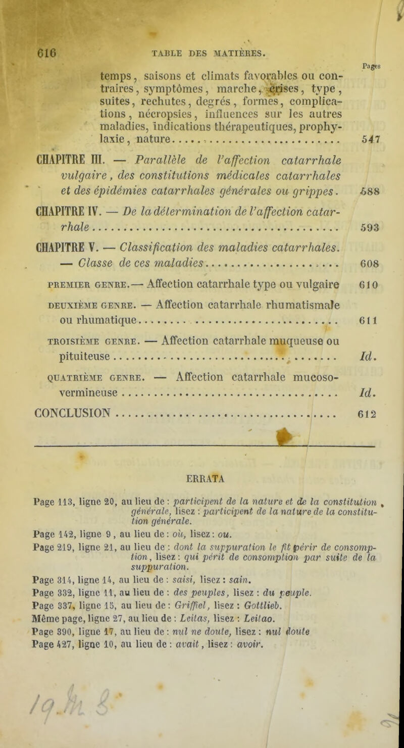 w 616 TABLE DES MATIÈRES. Pages temps, saisons et climats favorables ou con- traires , symptômes, marche, crises, type , suites, rechutes, degrés, formes, complica- tions , nécropsies, influences sur les autres maladies, indications thérapeutiques, prophy- laxie , nature 547 CHAPITRE III. — Parallèle de l'affection catarrhale vulgaire, des constitutions médicales catarrhales et des épidémies catarrhales générales ou grippes. -688 CÏIAPITRE IV. — De la détermination de l'affection catar- rhale 593 CHAPITRE V. — Classification des maladies catarrhales. — Classe de ces maladies 608 premier genre.— Affection catarrhale type ou vulgaire 610 deuxième genre. — Affection catarrhale rhumatismale ou rhumatique 611 troisième genre. — Affection catarrhale muqueuse ou pituiteuse Id. quatrième genre. — Affection catarrhale mucoso- vermineuse Id. CONCLUSION 612 É_ ♦ / ERRATA Page 113, ligne 20, au lieu de : participent de la nature et de la constitution , générale, lisez : participent de la nature de la constitu- tion générale. Page 142, ligne 9 , au lieu de : où, lisez : ou. Page 219, ligne 21, au lieu de : dont la suppuration le fît périr de consomp- tion , lisez : qui périt de consomption par suite de la suppuration. Page 314, ligne 14, au lieu de : saisi, lisez : sain. Page 332, ligne 11, au lieu de : des peuples, lisez : du peuple. Page 337, ligne 15, au lieu de: Grifpel, lisez : Gottlieb. Même page, ligne 27, au lieu de : Lcitas, lisez : Leitao. Page 390, ligue 17, au lieu de : nul ne doute, lisez : nul doute Page 427, ligne 10, au lieu de : avait, Usez : avoir. / n