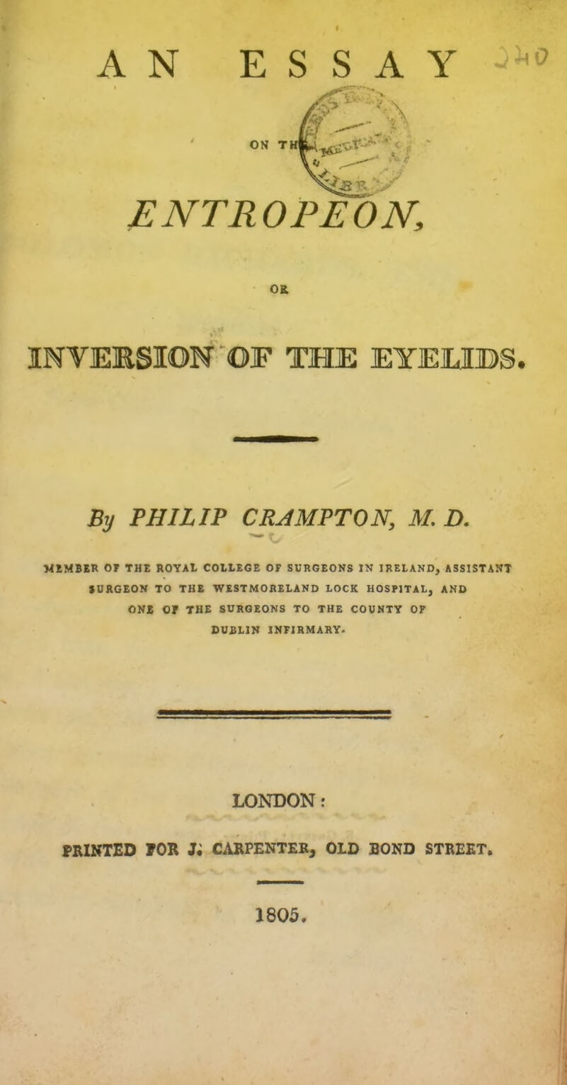 AN ESSAY ENTROPEON, OR % ' ' INVERSION OF THE EYEMBS. By PHILIP CRAMPTON, M. D. — MEMBER OF THE ROYAt COLLEGE OF SURGEONS IN IRELAND, ASSISTANT SURGEON TO THE WESTMORELAND LOCK HOSPITAL, AND ONE Of THE SURGEONS TO THE COUNTY OF DUBLIN INFIRMARY. LONDON: PRINTED FOR Ji CARPENTER, OLD BOND STREET. 1805