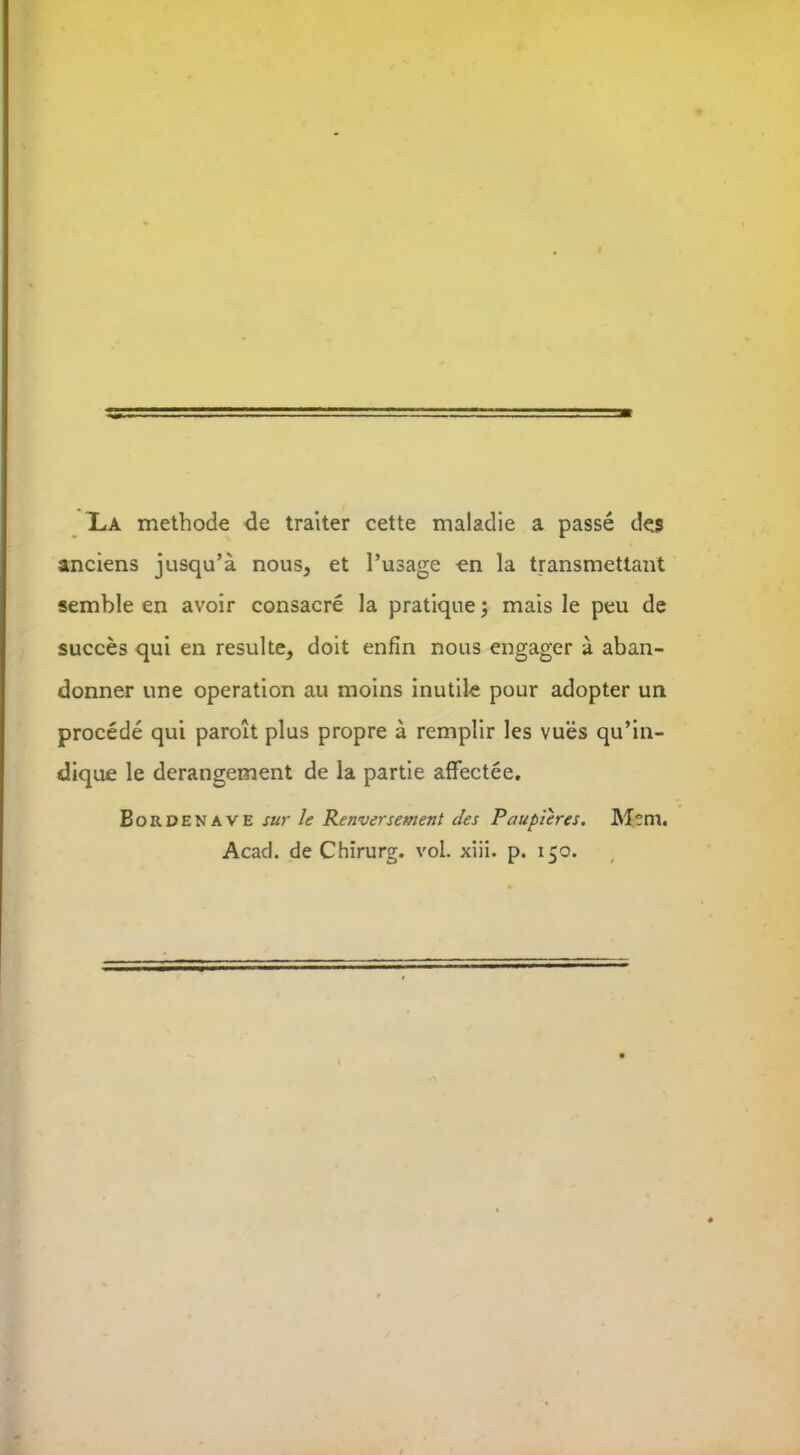 La methode de traiter cette maladie a passe de$ anciens jusqu’a nous, et l’usage en la transmettant semble en avoir consacre la pratique; mais le peu de succes qui en resulte, doit enfin nous engager a aban- donner une operation au moins inutile pour adopter un procede qui paroit plus propre a remplir les vues qu’in- dique le derangement de la partie affectee. Bordenave sur le Renversement cles Paupieres. Mem. Acad, de Chirurg. vol. xiii. p. 150.