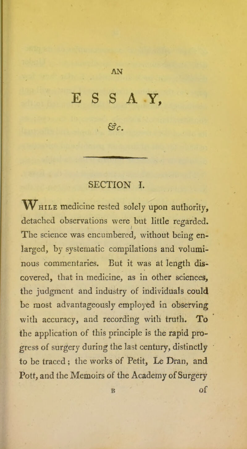 AN ESSAY, , &c. SECTION I. While medicine rested solely upon authority, detached observations were but little regarded. i The science was encumbered, without being en- larged, by systematic compilations and volumi- nous commentaries. But it was at length dis- covered, that in medicine, as in other sciences, the judgment and industry of individuals could be most advantageously employed in observing with accuracy, and recording with truth. To the application of this principle is the rapid pro- gress of surgery during the last century, distinctly to be traced ; the works of Petit, Le Dran, and Pott, and the Memoirs of the Academy of Surgery b of