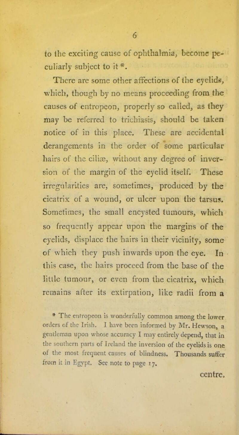 to the exciting cause of ophthalmia, become pe- culiarly subject to it *. There are some other affections of the eyelids, which, though by no means proceeding from the causes of entropcon, properly so called, as they may be referred to trichiasis, should be taken notice of in this place. These are accidental derangements in the order of some particular hairs of the cilice, without any degree of inver- sion of the margin of the eyelid itself. These irregularities are, sometimes, produced by the cicatrix of a wound, or ulcer upon the tarsus. Sometimes, the small encysted tumours, which so frequently appear upon the margins of the eyelids, displace the hairs in their vicinity, some of which they push inwards upon the eye. In this case, the hairs proceed from the base of the little tumour, or even from the cicatrix, which remains after its extirpation, like radii from a * The enfropeon is wonderfully common among the lower orders of the Irish. 1 have been informed by Mr. Hewson, a gentleman upon whose accuracy I may entirely depend, that in the southern parts of Ireland the inversion of the eyelids is one of the most frequent causes of blindness. Thousands suffer from it in Egypt. See note to page 17. centre.