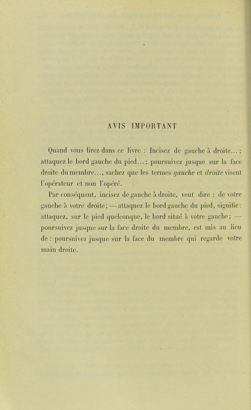 AVIS IMPORTANT Quand vous lirez dans ce livre : Incisez de gauche à droite...; attaquez le bord gauche du pied...; poursuivez jusque sur la lace droite du membre..., sachez que les termes gauche et droite \i>ml l'opérateur et non l'opéré. Par conséquent, incisez de gauche à droite, veut dire: de votre gauche à votre droite;—attaquez le bord gauche du pied, signifie: attaquez, sur le pied quelconque, le bord situé à votre gauche; — poursuivez jusque sur la face droite du membre, est mis au lieu de : poursuivez jusque sur la face du membre qui regarde votre main droite.