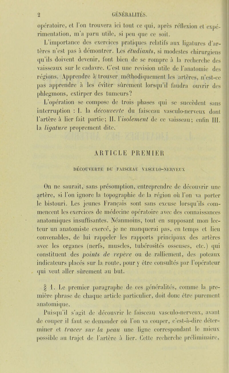 opératoire, et l'on trouvera ici (oui ce qui, après réflexion h expé- rimentation, m'a paru utile, si peu que ce soit. L'importance tics exercises pratiques relatifs aux ligatures d'ar- tères n'est pas à démontrer. Les étudiants, si modestes chirurgiens qu'ils doivent devenir, font bien de se rompre à la recherche de- vaisseaux sur le cadavre. C'est une revision utile de l'anatomie des régions. Apprendre à trouver méthodiquement les artères, n'est-ce pas apprendre à les éviter sûremeril lorsqu'il faudra ouvrir des phlegmons, extirper des tumeurs'.' L'opération se compose de trois phases qui se succèdent sans interruption : I. la découverte du faisceau vasculo-nerveu? dont l'artère à lier l'ait partie; II. Yisolement de ce vaisseau; enfin III. la ligature proprement dite. ARTICLE PHKMIKIî DECOUVERTE DU FAISCEAU VASCULO-NERVEUX On ne saurait, sans présomption, entreprendre de découvrir une artère, si l'on ignore la topographie de la région où l'on va porter le bistouri. Les jeunes Français sont sans excuse lorsqu'ils com- mencent les exercices de médecine opératoire avec des connaissances anatomiques insuffisantes. Néanmoins, tout en supposant mou lec- teur un anatomiste exercé, je ne manquerai pas. en temps et lieu convenables, de lui rappeler les rapports principaux des artères avec les organes (nerfs, muscles, tubérosités osseuses, etc.) qui constituent des points de repère ou de ralliement, des poteaux indicateurs placés sur la roule, pour y être consultés par l'opérateur qui veut aller sûrement au but. § 1. Le premier paragraphe de ces généralités, comme la pre- mière phrase de chaque article particulier, doit donc cire purement anatomique. Puisqu'il s'agit de découvrir le faisceau vasculo-nerveux, avant de couper il faut se demander OÙ l'on va couper, c'est-à-dire déter- miner et tracer sur la peau une ligne correspondant le mieux possible an trajet de l'artère à lier. Celle recherche préliminaire,