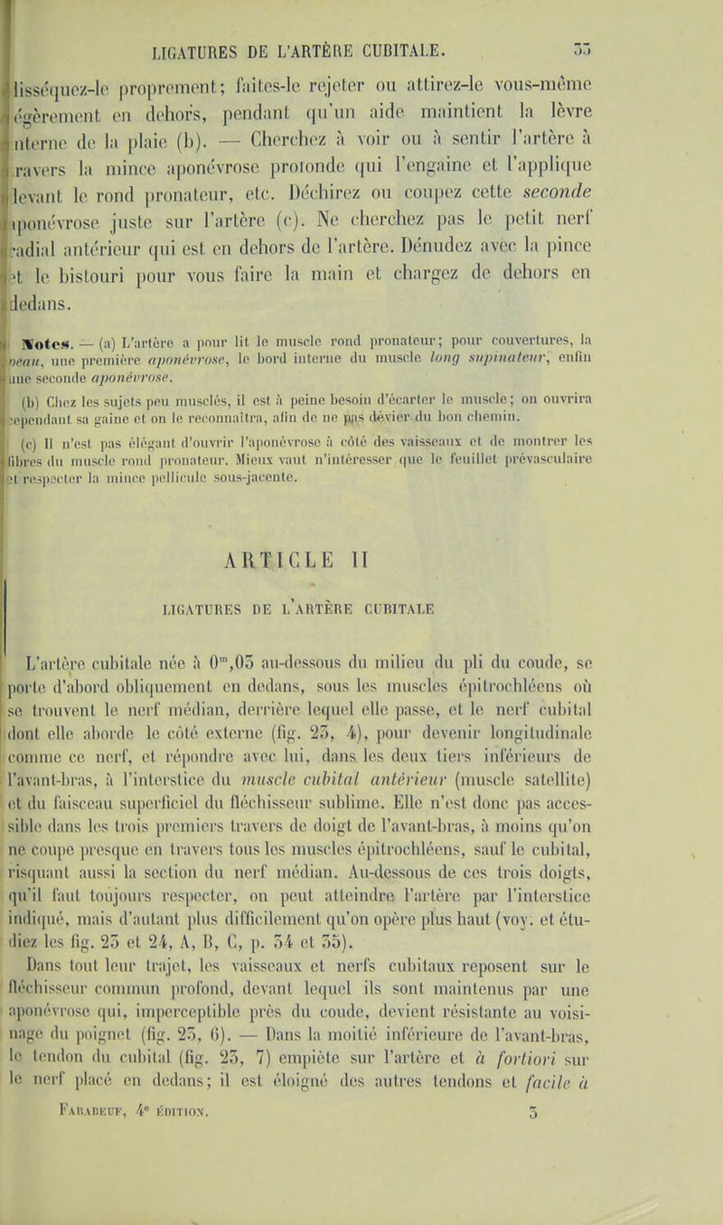 lisséquez-lo proprement; faites-le rejeter ou attirez-le vous-même égèremenl en dehors, pendant qu'un aide maintient la lèvre nterne de la plaie (b). — Cherchez à voir ou à sentir l'artère à ravers la mince aponévrose profonde qui l'engaine et l'applique levant le rond pronateur, etc. Déchirez ou coupez celte seconde iponévrose juste sur Tarière (c). Ne cherchez pas le petit nerf ■adial antérieur qui est en dehors de l'artère. Dénudez avec la pince ;t le bistouri pour vous faire la main et chargez de dehors en dedans. Notes. — (a) L'artère a pour lit le muscle rond pronateur; pour couvertures, la oeau, une première aponévrose^ le bord interne du muscle long supinaéêur', enfin une seconde aponévrose. (b) Chez les sujets peu musclés, il est à peine besoin d'écarter le muscle; on ouvrira lependaul sa gaine el on le reconnaîtra, afin «le ne pas dévier du bon chemin. (c) Il n'esl pas élèganl d'ouvrir l'aponévrose à côté des vaisseaux el de montrer les libres du muscle rond pronateur. Mieux vaui n'intéresser (|iie le feuillet prévasculaire • i respecter la mince pellicule sous-jacente. ARTICLE II LIGATURES DE [/ARTÈRE CUBITALE L'artère cubitale née à 0m,05 au-dessous du milieu du pli du coude, se porte d'abord obliquement en dedans, sous les muscles épitrochléens où se trouvent le nerf médian, derrière lequel elle passe, el le nerf cubital dont elle aborde le côté externe (fig. 25, 4), pour devenir longitudinale comme ce nerf, el répondre avec lui, dans les deux tiers inférieurs de l'avant-bras, à l'interstice du muscle cubital antérieur (muscle satellite) et du faisceau superficiel du fléchisseur sublime. Elle n'esl donc pas acces- sible dans 1rs [mis premiers travers de doigt de l'a\anl-bras, à moins qu'on ne, coupe presque en travers tous les muscles épitrochléens, sauf le cubital, risquant aussi la section du nerf médian. Au-dessous de ces trois doigts, qu'il faut toujours respecter, on peut atteindre l'artère par l'interstice indiqué, mais d'autant plus difficilement qu'on opère plus haut (voy. et étu- die/ les fig. 25 et 24, A, B, C, p. 54 et 55). Dans tout leur trajet, les vaisseaux et nerfs cubitaux reposent sur le fléchisseur commun profond, devant lequel ils sont maintenus par une a] évrose qui, imperceptible près du coude, devient résistante au voisi- nage du poignet (fig. 25, 6). — Dans la moitié inférieure de l'avant-bras, le tendon du cubital (fig. 7) empiète sur l'artère el à fortiori sur le nerf placé en dedans; il est éloigné des autres lendons et facile il Farabeot?, 4e édition. 5