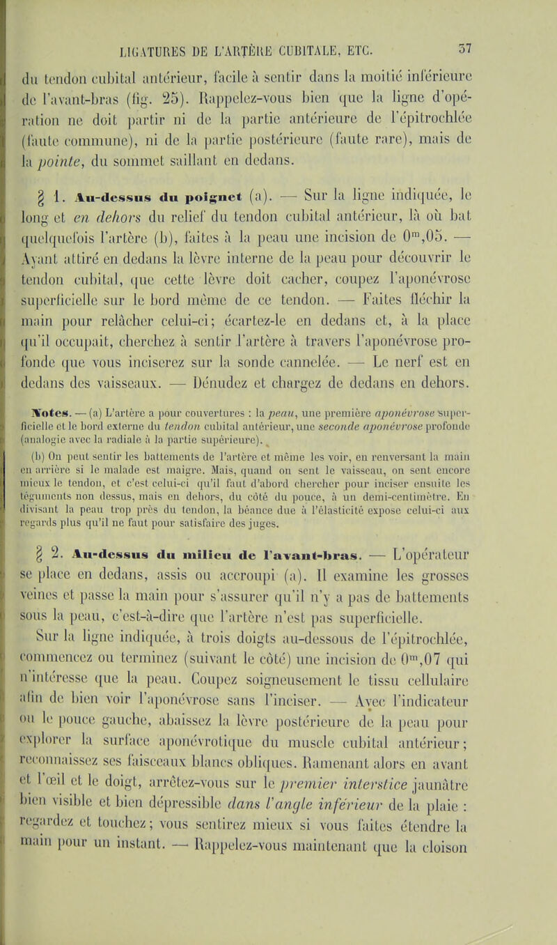 du tendon cubital antérieur, facile à sentir dans la moitié inférieure de l'avant-bras (fig. 25). Rappelez-vous bien que la ligne d'opé- ration ne doit partir ni de la partie antérieure de lepitrochlée (taule commune), ni de la partie postérieure (faute rare), mais de la pointe, du sommet saillant en dedans. § 1. Au-dessus du poignet (a). — Sur la ligne indiquée, le long et en dehors du relief du tendon cubital antérieur, là où bat quelquefois l'artère (b), laites à la peau une incision de 0ra,05. — Avant attiré en dedans la lèvre interne de la peau pour découvrir le tendon cubital, que cette lèvre doit cacher, coupez l'aponévrose superficielle sur le bord même de ce tendon. — Faites fléchir la main pour relâcher celui-ci; écartez-le en dedans et, à la place qu'il occupait, cherchez à sentir l'artère à travers l'aponévrose pro- fonde que vous inciserez sur la sonde cannelée. — Le nerf est en dedans des vaisseaux. — Dénudez et chargez de dedans en dehors. 1%'otes. — (a) L'artère a pour couvertures : la peau, une première aponévrose super- ficielle cl le bord externe du tendon cubital antérieur, une seconde aponévrose profonde (analogie avec la radiale à la partie supérieure). (b) On peut sentir les battements de l'artère et même les voir, en renversant la main eu arrière si le malade est maigre. Mais, quand on sent le vaisseau, on sent, encore mieux le tendon, et c'est celui-ci qu'il faut d'abord chercher pour inciser ensuite les téguments non dessus, mais en dehors, du côté du pouce, à un demi-centimètre. En divisant la peau trop près du tendon, la béaucc due à l'élasticité expose celui-ci aux regards plus qu'il ne faut pour satisfaire des juges. § 2. Au-dessus du milieu de l'avant-bras. — L'opérateur se place en dedans, assis ou accroupi (a). Il examine les grosses veines et passe la main pour s'assurer qu'il n'y a pas de battements sous la peau, c'est-à-dire que l'artère n'est pas superficielle, Sur la ligne indiquée, à trois doigts au-dessous de l'épitrochlée, commencez ou terminez (suivant le coté) une incision de 0m,07 qui n'intéresse que la peau. Coupez soigneusement le tissu cellulaire alin de bien voir l'aponévrose sans l'inciser. - Avec l'indicateur ou le pouce gauche, ahaissez la lèvre postérieure de la peau pour explorer la surface aponévrotique du muscle cubital antérieur; reconnaissez ses faisceaux blancs obliques. Ramenant alors en avant et I œil et le doigt, arrêtez-vous sur le premier interstice jaunâtre bien visible et bien dépressible dans l'angle inférieur de la plaie : regardez et touchez; vous sentirez mieux si vous faites étendre la main pour un instant. — Rappelez-vous maintenant que la cloison