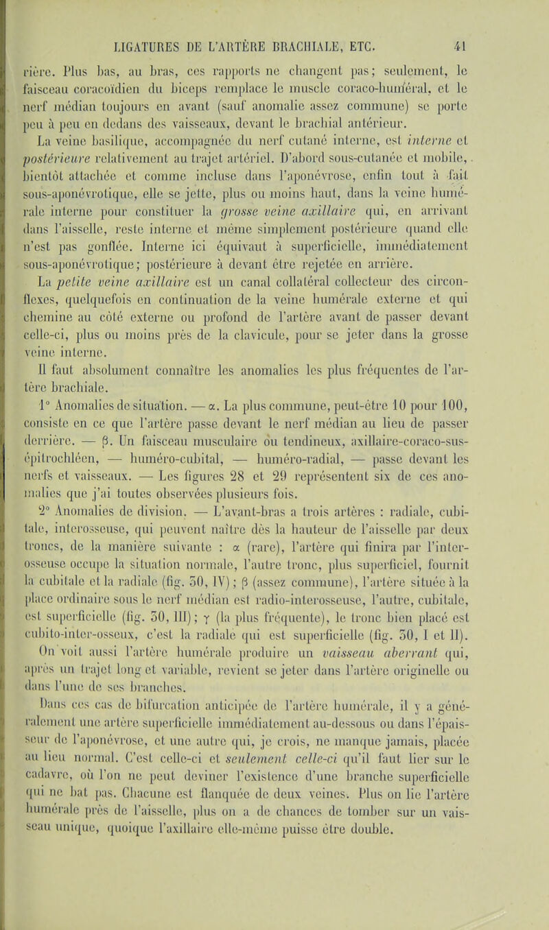 fière. Plus bas, au bras, ces rapports ne changent pas; seulement, le faisceau coracoïdien du biceps remplace le muscle coraco-huméral, et le nerf médian toujours en avant (sauf anomalie assez commune) se porte peu à peu en dedans des vaisseaux, devant le brachial antérieur, La veine basilique, accompagnée du nerf cutané interne, est interne et postérieure relativement au trajet artériel. D'abord sous-cutanée et mobile, bientôt attachée et comme incluse dans l'aponévrose, enfin tout, à fait sous-aponévrotique, elle se jette, plus ou moins haut, dans la veine numé- rale interne pour constituer la grosse veine a.rillaire qui, en arrivant, dans l'aisselle, reste interne et même simplement postérieure quand elle n'est pas gonflée. Interne ici équivaut à superficielle, immédiatement sous-aponévrotique; postérieure à devant être rejetée en arriére. La petite veine axillaire est un canal collatéral collecteur des circon- flexes, quelquefois en continuation de la veine numérale externe et qui chemine au côté externe ou profond de l'artère avant de passer devant celle-ci, plus ou moins près de la clavicule, pour se jeter dans la grosse veine interne. Il faut absolument connaître les anomalies les plus fréquentes de l'ar- tère brachiale. 1° Anomalies de situation. — a. La plus commune, peut-être 10 pour 100, consiste en ce que l'artère passe devant le nerf médian au lieu de passer derrière. — 8. Un faisceau musculaire ou tendineux, axillaire-coraco-sus- épilrochléen, — lnunéro-cubital, — huniéro-radial, — passe devant les nerfs et vaisseaux. — Les figures 28 et 29 représentent six de ces ano- malies que j'ai toutes observées plusieurs fois. 2° Anomalies de division. — L'avant-bras a trois artères : radiale, cubi- tale, interosseuse, qui peuvent naître dès la hauteur de l'aisselle par deux troncs, de la manière suivante : a (rare), l'artère qui finira par l'inter- osseuse occupe la situation normale, l'autre tronc, plus superficiel, fournil la cubitale et la radiale (fig. 50, IV) ; 6 (assez commune), l'artère située à la place ordinaire sous le nerf médian est radio-inlerosseuse, l'autre, cubitale, est superficielle (fig. 50,111); y (la plus fréquente), le tronc bien placé est eiibito-inler-osseux, c'est la radiale qui est superficielle (fig. 50, I et 11). On voit aussi l'artère numérale produire un vaisseau aberrant qui, après un trajet long et variable, revient se jeter dans l'artère originelle ou dans l'une de ses branches. Dans ces cas de bifurcation anticipée de l'artère humérale, il y a géné- ralement une artère superficielle immédiatement au-dessous ou dans l'épais- seur de l'aponévrose, et une autre qui, je crois, ne manque jamais, placée au lieu normal. C'est celle-ci et seulement celle-ci qu'il faut lier sur le cadavre, où l'on ne peut, deviner l'existence d'une branche superficielle qui ne bat pas. Chacune est flanquée de deux veines. Plus on lie l'artère humérale près de l'aisselle, plus on a de chances de tomber sur un vais- seau unique, quoique l'axillaire elle-même puisse être double.