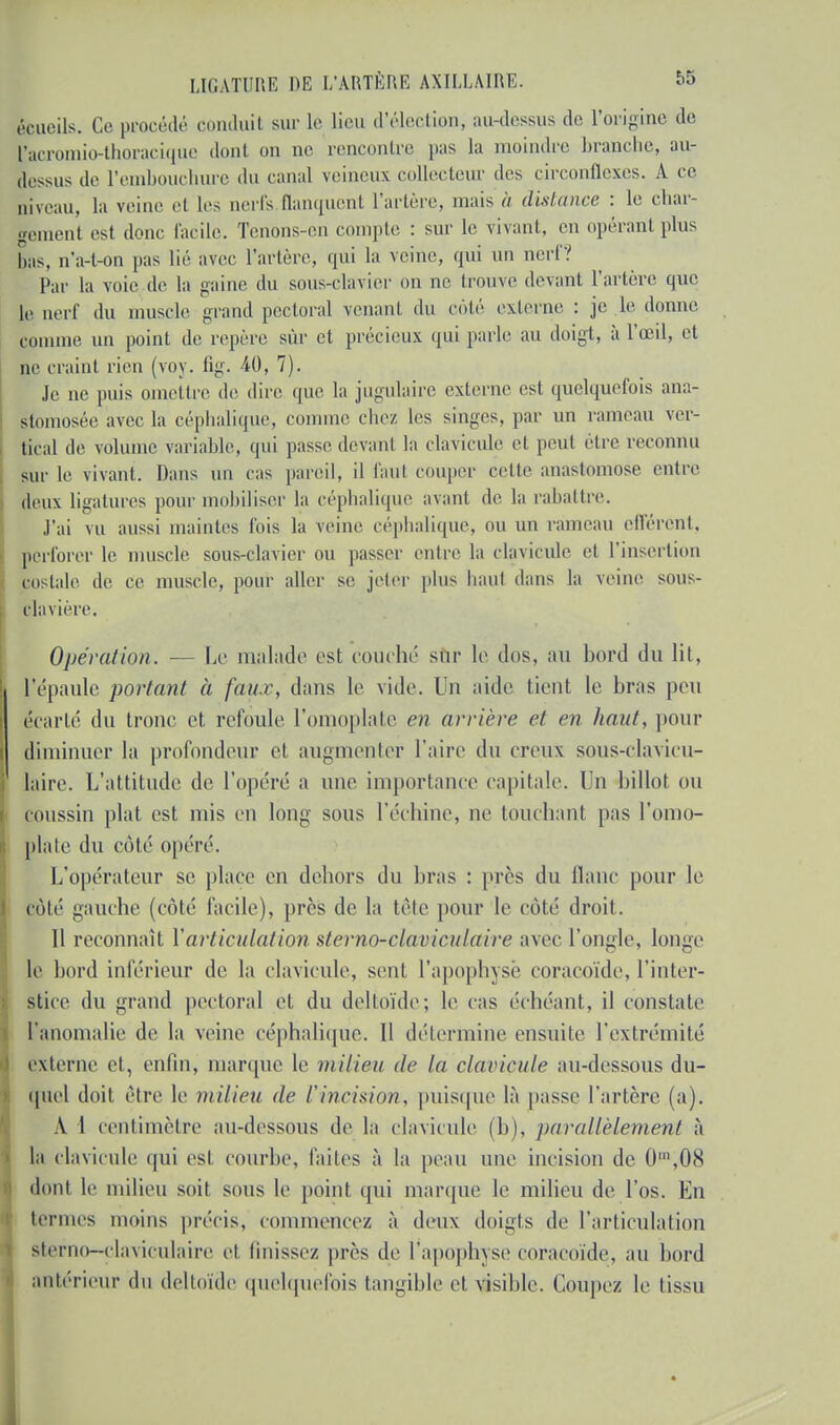 écueils. Ce procédé conduit sur le lieu d'élection, au-dessus de l'origine de facromio-thoracique dont on ne rencontre pas la moindre branche, au- lessus de l'embouchure du canal veineux collecteur des circonflexes. À ce DÎveau, la veine et les nerfs flanquent l'artère, mais à distance : le char- gement est donc facile. Tenons-en compte : sur le vivant, en opérant plus bas, n'a-t-on pas lié avec l'artère, qui la veine, qui un nerf? Par la voie de la gaine du sous-clavier on ne trouve devant l'artère que le nerf du muscle grand pectoral venant du côté externe : je le donne comme un point de repère sûr et précieux qui parle au doigt, à l'œil, et ne craint rien (voy. fig. 40, 7). Je ne puis omettre de dire que la jugulaire externe est quelquefois ana- stomosée avec la céphalique, comme chez, les singes, par un rameau ver- tical de volume variable, qui passe devant la clavicule et peut être reconnu sur le vivant. Dans un cas pareil, il faut couper celle anastomose entre deux ligatures pour mobiliser la céphalique avant de la rabattre. J'ai vu aussi maintes Ibis la veine céphalique, ou un rameau efférent, perforer le muscle sous-clavier ou passer entre la clavicule et l'insertion costale de ce muscle, pour aller se jeter plus haut dans la veine SOUS- clavière. Opération. ■— Le malade est couché sur le dos, au bord du lit, l'épaule portant à faux, dans le vide. Un aide tient le bras pou écarte du tronc et refoule l'omoplate en arrière et en haut, pour diminuer la profondeur et augmenter l'aire du creux sous-clavicu- laire. L'attitude de l'opéré a une importance capitale. Un billot ou coussin plat est mis en long sous l'échiné, ae touchant pas l'omo- plate du côté opéré. L'opérateur se place en dehors du bras : près du liane pour le côté gauche (côté facile), près de la tête pour le côté droit. Il reconnaît l'articulation sterno-claoiculaii e avec l'ongle, longe le bord inférieur de la clavicule, seul l'apophyse coraeoïde, l'inter- stice du grand pectoral et du deltoïde; le cas échéant, il constate l'anomalie de la veine céphalique. Il détermine ensuite l'extrémité externe et, enfin, marque le milieu de la claviçule au-dessous du- quel doit être le milieu de l'incision, puisque là passe l'artère (a). A I centimètre au-dessous de la clavicule (b), parallèlement à la clavicule qui est courbe, faites à la peau une incision de 0\08 dont le milieu soit sous le point qui marque le milieu de l'os. En ternies moins précis, commencez à deux doigts de l'articulation sterno—claviculaire et linissez près de l'apophyse eoraeoïde, au bord antérieur du deltoïde quelquefois tangible et visible. Coupez le tissu