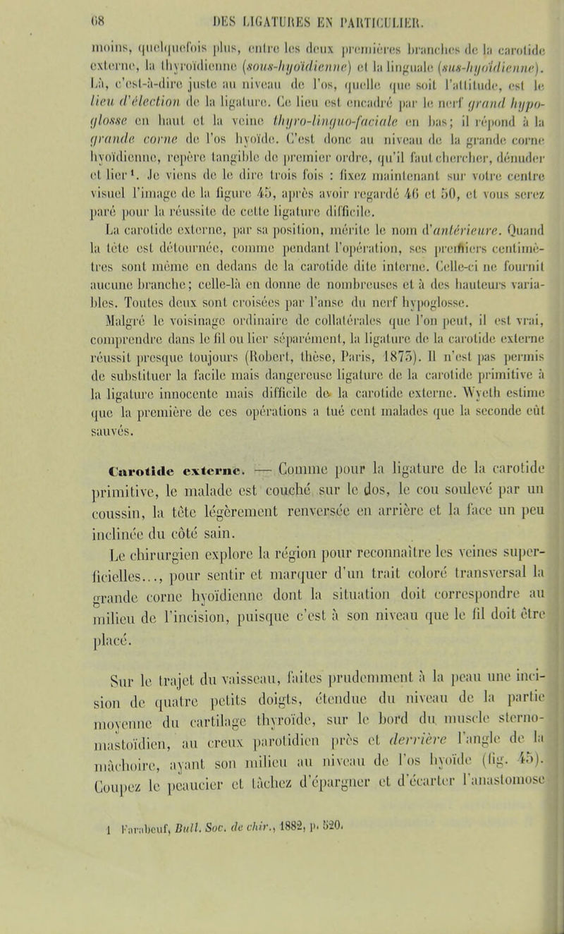 moins, quelquefois plus, entre les deux premières branches de la carotide externe, la thyroïdienne (soutnhyoïdienne) et la linguale (sug-hyoidienne)* Là, c'est-à-dire juste au niveau de l'os, quelle que suit l'attitude, est le //>» (l'êU'ciion de la Ligature. Ce lieu est encadré par le nerf grand hypo> glosse (mi liant et la veine thyro-lvngu<hfaeiate en Las; il répond à la grande corne de l'os hyoïde, (l'est, donc au niveau (le la grande corne hyoïdienne, repère tangible de premier ordre, qu'il faut chercher, dénuder el lier1. Je viens de Le dire trois l'ois : fixez maintenant sur votre centre visuel L'image de- la figure 45, après avoir regardé 46 et 50, et vous serez paré pour la réussite île celle Ligature difficile. La carotide externe, par sa position, mérite le nom d'antérieure. Quand la lele est détournée, comme pendant l'opération, ses preim'eis centimè- tres sont même en dedans de la carotide dite interne. Celle-ci ne fournit aucune branche; celle-là en donne de nombreuses et à des hauteurs varia- bles. Toutes deux sont croisées par l'anse du nerf hypoglosse. Malgré le voisinage ordinaire de collatérales que l'on peut, il est vrai, comprendre dans le til ou lier séparément, la ligature de la carotide externe réussit presque toujours (Robert, thèse, Paris, 1875). Il n'est pas permis de substituer la facile mais dangereuse ligature de la carotide primitive à la ligature innocente mais difficile de la carotide externe. Wyetb estime que la première de ces Opérations a tué cent malades que la seconde eût sauvés. Carotide externe. — Comme pour la ligature de la carotide primitive, le malade est couché sur le dos, le cou soulevé par un coussin, la tète légèrement renversée en arrière et la face un peu inclinée du coté sain. Le chirurgien explore la région pour reconnaître les veines super- ficielles,.., pour sentir et marquer d'un trait coloré transversal la grande corne hyoïdienne dont la situation doit correspondre au milieu de l'incision, puisque c'est à son niveau que le lil doit être placé. Sur le trajet du vaisseau, laites prudemment à la peau une inci- sion de quatre petits doigts, étendue du niveau de la partie moyenne du cartilage thyroïde, sur le bord du muscle sterrio- mastoïdien, au creux parotidien près et derrière l'angle de la mâchoire, avant son milieu au niveau de l'os hyoïde (fig. tô). Coupez le peaucier et lâche/ d'épargner et d'écarter l'anastomose 1 Porntteufi Bull. Soc. de chir., 1882, p. S20.