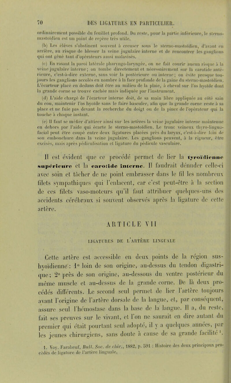 711 DUS LIGATURES EN l'AItTIUJUKIt. ordinairement possible du feuille) profond- Du reste, pour la partie inférieure, le Mcruo- mastoïdlon esl un poinl do repère très utile. (h) L08 élèves s'olislinent souvent ;'i creuser sous le slcruo-mastoidicn, d'avant en arrière, au risque de blesser la veine jugulaire interne et de rencontrer les ganglion* qui nui gêné tanl d'opérateurs ainsi malavisés, (e) i n raSanl la paroi latérale pharyngo-loryngôo, on ne r.ni courir aucun risque Ei le veine jugulaire iulorue j on tombe directement et nécessairement sur la oarotido anté- rieure, c'est-à-dire externe, sans voir la postérieure ou interne; on évite presque tou- jours les ganglions accolés en nombre à la face profonde «le la gaine du Itcrno-mastoTdicn. L'écarleur placé en dedans doit être au milieu de lu plaie, à cheval sur l'os Inouïe dont la grande corne se trouve cachée mais indiquée par l'instrument, (d) L'aide chargé de l'écarleur interne doit, de sa main libre appliquée au côlé sain du cou, maintenir l'os hyoïde sans le faire basculer, afln que la grande; corne reste à sa place et ne fuie pas devant la recherche du doigt ou de la pince de l'opérateur qui la touche à chaque instant. (e) Il faut se méfier d'attirer ainsi sur les artères la veine jugulaire interne maintenue en dehors par l'aide qui écarte le slcrno-masloïdien. Le Ironc veineux tlrjTO-linguo- facial peut être coupé cuire deux ligatures placées près du larynx, c'est-à-dire loin île son embouchure dans la veine jugulaire. Les ganglions peuvent, à la rigueur, être excisés, mais après pôdiculisalion ci ligature du pédicule vasculaire. Il est évident que ce procédé permel de lier la iyroïdienne supérieure et la caroiide interne. Il faudrait dénuder celle-ci avec soin et tâcher de ne point embrasser dans le lil les nombreux filets sympathiques qui l'enlacent, car c'est peut-être à la section de ces filets vaso-moteurs qu'il faut attribuer quelques-uns des accidents cérébraux si souvent observés après la ligature de cette artère. ARTICLE VII LIGATURES DE l'aIITÈRE LINGUALE Cette artère est accessible en deux points de la région sus- hyoïdienne: 1° loin de son origine, au-dessus du tendon digastri- que ; 2° près de son origine, au-dessous du ventre postérieur du même muscle et au-dessus de la grande corne. De là deux pr cédés différente, Le second seul permet de lier l'artère toujpur avant l'origine de l'artère dorsale de la langue, et, par conséquen itssure seul l'bémoslase dans la base de la langue. Il a. du reste fait ses preuves sur le vivant, et l'on ne saurait en dire autant d premier qui était pourtanl seul adopté, il y a quelques années, p; les jeunes chirurgiens, sans doute à cause de sa grande facilité 1 1. Voy. Karaheuf, Bull. Soc. de rhir., I8S-2, p. 591 : Histoire des deux principaux p cédés (le ligature de l'artère linguale.