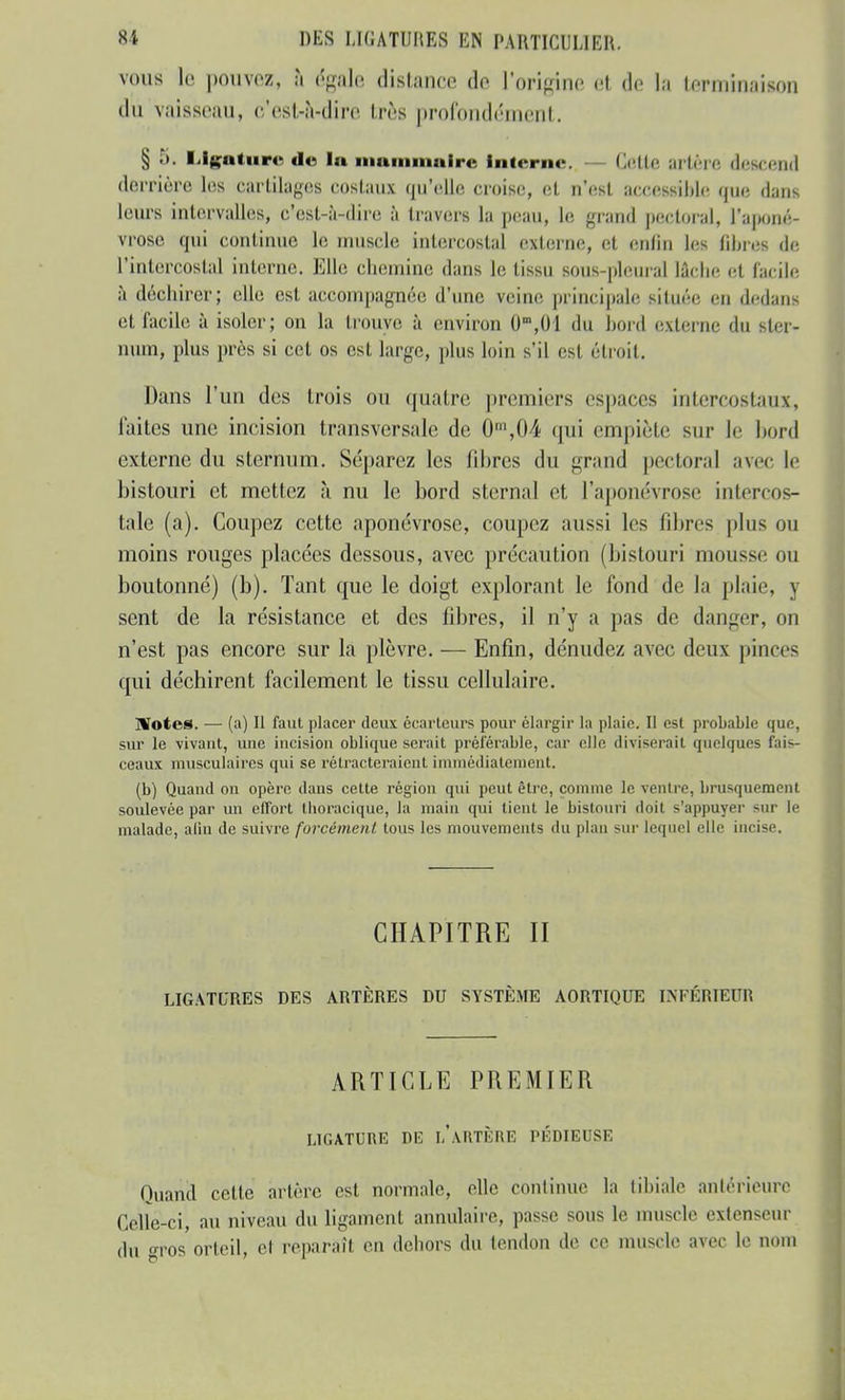 vous le pouvez, à égale distance do l'origine et de la terminaison dû vaisseau, c'est-à-dire très profondément. § ?>. Ligature de la mammaire interne. — Cette artère descend derrière Les cartilages costaux qu'elle croise, et a'est accessible que dans leurs intervalles, e'esl-à-dire à travers la peau, le grand pectoral. L'aponé- vrose qui continue le muscle intercostal externe, et enfin les fibres de l'intercostal interne. Elle chemine dans le tissu sons-pleural Lâche et facile à déchirer; elle est accompagnée d'une veine principale situé»; en dedans et facile à isoler; on la trouve à environ 0m,01 du bord externe du ster- num, plus près si cet os est large, plus loin s'il esl étroit. Dans l'un des trois ou quatre premiers espaces intercostaux, laites une incision transversale de 0m,04 qui empiète sur le bord externe du sternum. Séparez les fibres du grand pectoral avec le bistouri et mettez à nu le bord sternal et l'aponévrose intercos- tale (a). Coupez cette aponévrose, coupez aussi les filtres plus ou moins rouges placées dessous, avec précaution (bistouri mousse ou boutonné) (b). Tant que le doigt explorant le fond de la plaie, y sent de la résistance et des fibres, il n'y a pas de danger, on n'est pas encore sur la plèvre. — Enfin, dénudez avec deux pinces qui déchirent facilement le tissu cellulaire. Notes. — (a) Il faut placer deux écarteurs pour élargir la plaie. Il est probable que, sur le vivant, une incision oblique serait préférable, car elle diviserait quelques fais- ceaux musculaires qui se rétracteraient immédiatement. (b) Quand on opère dans cette région qui peut être, comme le ventre, brusquement soulevée par un effort tboracique, la main qui tient le bistouri doit s'appuyer sur le malade, afin de suivre forcément, tous les mouvements du plan sur lequel elle incise, CHAPITRE II LIGATURES DES ARTÈRES DU SYSTÈME AORTIQUE INFÉRIEUR ARTICLE PREMIER LIGATURE DE h ARTÈRE PÉDIBUSE Quand cette artère est normale, elle continue la tibiale antérieure Celle-ci, au niveau du ligament annulaire, passe sous le muscle extenseur du gros orteil, el reparaît en dehors du tendon de ce muscle avec le nom