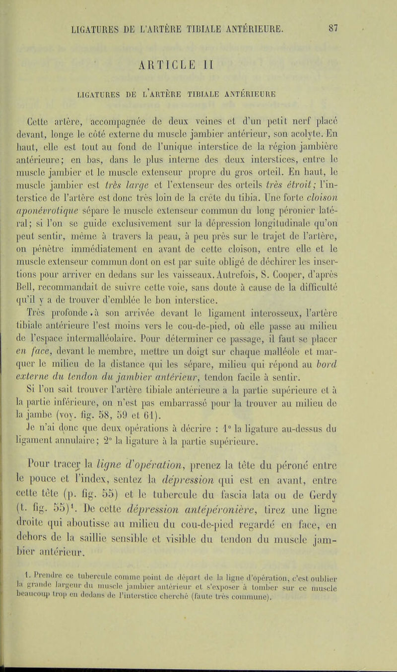 ARTICLE II LIGATURES DE LARTÈRE TIBIALE ANTÉRIEURE Celle arlère, accompagnée do deux veines el d'un petit nerf placé devaiil, longe le côté externe du muselé jambier antérieur, son acolyte. En haut, elle est tout au fond de l'unique interstice de la région jambière antérieure ; en bas, dans le plus interne des deux interstices, entre le muselé jambier et le muselé extenseur propre du gros orteil. En haut, le muselé jambier est très large et l'extenseur des orteils très étroit; l'in- terstice de Tarière est doue très loin de la crête du tibia. Une forte cloison aponévrotiepie sépare le muselé extenseur commun du long péronier laté- ral; si l'on se guide exclusivement sur la dépression longitudinale qu'on peut sentir, même à travers la peau, à peu près sur le trajet de l'artère, on pénètre immédiatement en avanl de celle cloison, entre elle et le muscle extenseur commun dont on est par suite obligé de déchirer les inser- tions pour arriver en dedans sur les vaisseaux.Autrefois, S. Gooper, d'après Bell, recommandaiI de suivre celle voie, sans doute à cause de la difficulté qu'il y a de trouver d'emblée le bon interstice. Très profonde.;! son arrivée devant le ligament interosseux, l'artère tibiale antérieure l'est moins vers le cou-de-pied, où elle passe au milieu de l'espace inlermalléolaire. Pour déterminer ce passage, il faut se placer en face, devant le membre, mettre un doigt sur chaque malléole el mar- quer le milieu de la dislance qui les sépare, milieu qui répond au bord externe du tendon du jambier antérieur, tendon facile à sentir. Si l'on sait trouver l'artère tibiale antérieure à la partie supérieure el à la partie inférieure, on n'est pas embarrassé pour la trouver au milieu de la jambe (voy. fig. 58, 59 el 61). Je n'ai donc que deux opérations à déclare : 1° la ligature au-dessus du ligament annulaire; l2 la ligature à la partie supérieure. Pour tracer la ligne d'opérai'ion, prenez la tête du péroné entre le pouce et l'index, sentez la dépression qui est en avanl, entre, eette tête (p. Qg. 55) et le tubercule du fascia lata ou de Gerdy (t. fig. 55)1. De cette dépression anlépéronière, tirez une ligne droite qui aboutisse au milieu du epu-de-pied regardé en face, en dehors de la saillie sensible et visible du tendon du muselé jam- bier antérieur. [.Prendre ce tubercule comme point de départ de la ligne d'opération, c'est oublier In grande largeur du muscle jambier antérieur et s'exposer à tomber sur ce muscle beaucoup trop on dedans de l'interstice cherché (faute très commune).