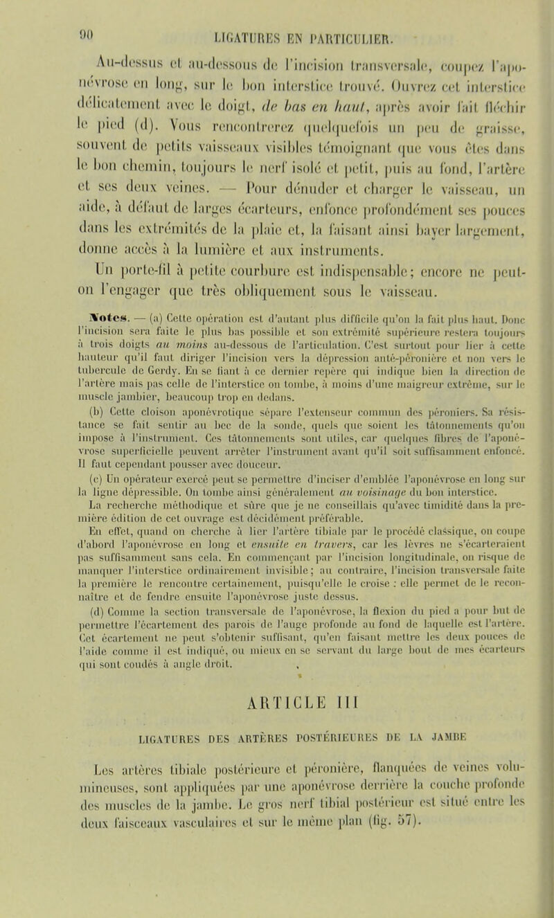 OQ I.KiATlIRES EN l'AHTICIH.IER. Au-dessus et au-deBfeofuB de L'incision transversale, coupez l'apo- névrose en long, sur le bon Interstice trouvé. Ouvrez cet interstice délicatement avec le doigt, de bas en haut, après avoir (ail fléchir le pied (d). Vous rencontrerez quelquefois un peu de graUse, souvent de petits vaisseaux visibles témoignant que vous êtes dans le bon chemin, toujours le nerf isolé et petit, |>uis au fond, l'artère et ses deux veines. Pour dénuder et charger le vaisseau, un aide, à défaut de larges écarteurs, enfonce profondément ses pouces dans les extrémités de la plaie et, la faisant ainsi bayer largement, donne accès à la lumière et aux instruments. Un porte-fil à petite'courbure est indispensable; encore rie peut- on l'engager que très obliquement sous le vaisseau. lYntew. — (a) Cette opération est d'autant plus difficile qu'on la fait plus haut. Donc l'incision sera faite le plus bas possible et son extrémité supérieure restera toujours à trois doigts au moins au-dessous de l'articulation. C'est surtout pour lier à celle hauteur qu'il faut diriger l'incision vèrs la dépression anté-péroniére et non vers le tubercule de Gerdy. En se liant à ce dernier repère qui indique bien la direction de l'artère niais pas celle de l'interstice on tombe, ;'i moins d'une maigreur extrême, sur le muscle jambier, beaucoup trop en dedans. (b) Cette cloison aporiévrotique sépare l'extenseur commun des péroniers. S;i résis- tance se fait sentir au bec de la sonde, quels que soient les tâtonnements qu'un impose à l'instrument. Ces tâtonnements sont utiles, car quelques libres de l'aponé- vrose superficielle peuvent arrêter l'instrument avant qu'il soit suffisamment enfoncé. Il faul cependant pousser avec douceur. (c) U11 opérateur exercé peut se permettre d'inciser d'emblée l'aponévrose en long sur la ligne dèpressible. On tombe ;un>i généralement mi voisinage du bon interstice. La recherche méthodique et sûre que je ne conseillais qu'avec timidité dans la pre- mière édition de cet ouvrage est décidément préférable. En effet, quand on cherche ;'i lier l'artère tibiale par le procédé classique, on coupe d'abord l'aponévrose en long et ensuite en travers, car les lèvres ne s'écarteraient pas suffisamment sans cela. En commençant par l'incision longitudinale, nu risque de manquer l'interstice ordinairement invisible; au contraire, l'incision transversale faite la première le rencontre certainement, puisqu'elle le croise : elle permet de le recon- naître et de fendre ensuite l'aponévrose juste dessus. (d) Comme la section transversale de l'aponévrose, la flexion du pied a pour but de permettre l'écartément des patois de l'auge profonde au fond de laquelle est l'artère. Cet écartement ne peut s'obtenir suffisant, qu'en faisant mettre les deux pouces de l'aide comme il est indiqué, ou mieux en se servant du large bout de mes écarteurs qui sont coudés à angle droit. ARTICLE III LIGATURES DES ARTÈRES POSTÉRIEURES DE LA JAMBE Los artères tibiale postérieure et péronière, flanquées de veines volu- mineuses, sont appliquées par une aponévrose derrière la couche profonde des muscles de la jamlie. Le gros nerf tibia] postérieur est situé OBlre les deux faisceaux rasculaires et sur le même plan (flg. 57).