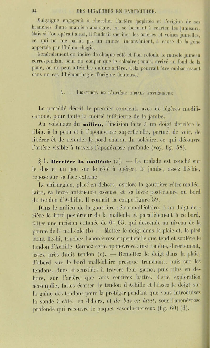 Malgaigne engageait à chercher l'artère poplitée ci l'origine de m branches d'une manière analogue, en se bornani à écarter les jumeaux. Mais si l'on ((priai! ainsi, il faudrait sacrifier les artères et reines jumelles, ce t|ni m' me paraît pas mi minci! inconvénient, à cause de la gène apportée par l'hémorrhagie. Généralement on incise, de chaque côté et l'on refoule le muscle jumeau correspondant pour ne couper que le soléaire; mais, arrivé au fond île la plaie, on ne peut atteindre qu'une artère, delà pourrait être embarrassant dans un cas d'hémorrhagie d'origine douteuse. A. — LlGATUIlF.S DE L'ARTÈRE TIBIÀLE POSTÉRIEURE Le procédé décrit le premier convient, avec de légères modifi- cations, pour toute la moitié inférieure de la jambe. Au voisinage du milieu, l'incision faite à un doigt derrière le tibia, à la peau et à l'aponévrose superficielle, permet de voir, de libérer ét de refouler le bord charnu du soléaire, ce qui découvre l'artère visible à travers l'aponévrose profonde (voy. fig. 58). g 1. Derrière la malléole (a). — Le malade est couché sur le dos et un peu sur le côté, à opérer; la jambe, assez fléchie, repose sur sa lace externe. Le chirurgien, placé en dehors, explore la gouttière rétro-malléo- laire, sa lèvre antérieure osseuse et sa lèvre postérieure ou bord du tendon d'Achille. Il connaît la coupe ligure 59. Dans le milieu de la gouttière rétro-malléolaire, à un doigt der- rière le bord postérieur de la malléole et parallèlement à ce bord, faites une incision cutanée de 0m,05, qui descende au niveau de la pointe de la malléole (h). —Mettez le doigt dans la plaie et, le pied étant fléchi, touchez l'aponévrose superficielle que tend et soulève le tendon d'Achille. Coupez cette aponévrose ainsi tendue, directement, assez près dudit tendon (c). - Remettez le doigt dans la plaie, d'abord sur le bord malléôlaire presque tranchant, puis sur les tendons, durs et sensibles à travers leur gaine; puis plus en de- hors, sur l'artère, que vous sentirez battre. Celle exploration accomplie, faites écarter le tendon d'Achille et laissez le doigt sur la gaine des tendons pour la proléger pendant que vous introduisez la sonde, à enté, en dehors, et de bas en hait/, sous l'aponévrose profonde qui recouvre le paquet vasculo-nerveux (fig. 60) (d).