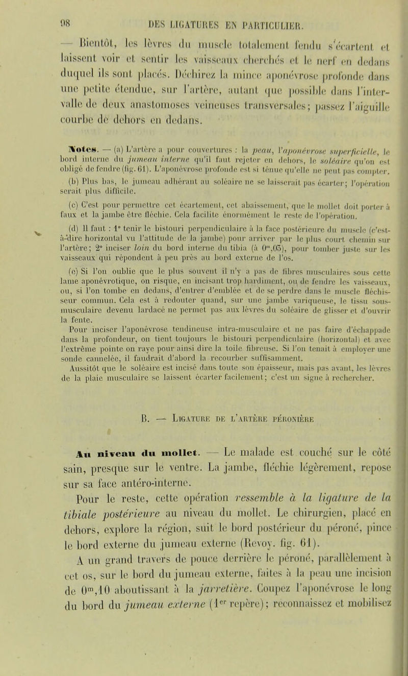 Bientôt, les lèvres du piusole totalement fondu s'écartent et laissent voir et sentir les vaisseaux cherchés el le nerf en dedans duquel ils sont placés. Déchirez la mim e aponévrose profonde dans une petite étendue, sur Tarière, autant que possible dans l'inter- valle de deu\ anastomoses veineuses transversales; paSSëz l'aiguille COUrbe dè dehors en dedans. ]%'otcH. — (a) L'artère a pour couvertures : La peau, {'aponévrose superficielle, te bord interne du jumeau interne qu'il faut rejeter en dehors, le soléaire qu'on esl obligé de fendre (fig. 61). L'aponévrose profonde est si ténue qu'elle ne peut p;i- compter. (b) Plus bas, le jumeau adhérant au soléaire ne se laisserai! pas écarter; l'opération serait plus difficile. (c) C'est pour permettre cet écartement, cet abaissement, que le mollet doit porter à faux et la jambe être fléchie. Cela facilite énormément le reste de l'opération. (d) 11 faut : 1 tenir le bistouri perpendiculaire à la face postérieure du muscle Ic'estr à-'<lire horizontal vu L'attitude de la jambe) pour arriver par le plus court chemin sur l'artère; 2° inciser loin du bord interne du tibia (à 0',03), pour tomber juste sur les vaisseaux qui répondent à peu près au bord externe de l'os. (o) Si l'on oublie que le plus souvent il n'y a pas de libres musculaires sous cette lame aponévrotique, ou risque, en incisant trop bardimenl, ou de fendre les vaisseaux, ou, si l'on tombe en dedans, d'entrer d'emblée et de se perdre dans le muscle fléchis- seur commun. Cela est à redouter quand, sur une jambe variqueuse, le tissu sous- musculaire devenu lardacé ne permet pas aux lèvres du soléaire de glisser et d'ouvrir la fente. Pour inciser l'aponévrose tendineuse intra-musculaire et ne pas faire d'échappadi dans la profondeur, on tient toujours le bistouri perpendiculaire (horizontal) cl avec l'extrême pointe on raye pour ainsi dire la toile fibreuse. Si l'on tenait à employer une sonde cannelée, il faudrait d'abord la recourber suffisamment. Aussitôt que le soléaire est incisé dans toute sou épaisseur, mais pas avant, les lèvres de la plaie musculaire se laissent écarter facilement; c'esl un signeà rechercher. B. — Ligature de l'artère péronbêre Au niveau du mollet. - Le malade esl couché sur le coté sain, presque sur le ventre. La jambe, fléchie légèrement, repose sur sa face antéro-iriterne. Pour le reste, celle opération ressemble à la ligature de la tibiale postérieure au niveau du mollet. Le chirurgien, placé en dehors, explore La région, suit le bord postérieur du péroné, pince le bord externe du jumeau externe (Revoy. fig. 61). A un grand travers de pouce derrière le péroné, parallèlement • cet os, sur le bord du jumeau externe, faites à la peau une incisio de 0m,10 aboutissant à la jarretière, (loupe/ l'aponévrose le lone du bord dix jumeau externe (1er repère); reconnaissez et mobilise