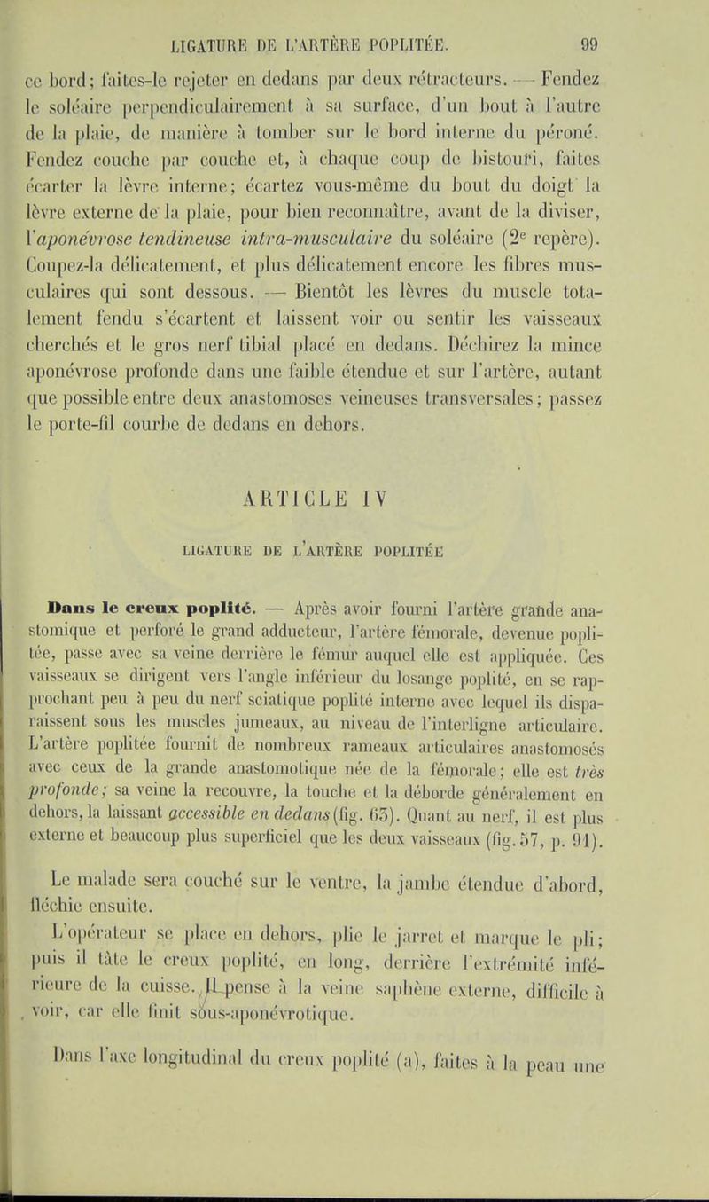 ce bord; faites-le rejeter en dedans par deux rétracteurs. Fendez le soléaire perpendiculairement à sa surface, d'un bout à l'autre de la plaie, de manière à tomber sur le bord interne du péroné. Fendez couche par couche et, à chaque coup de bistouri, laites écarter la lèvre interne; écartez vous-même du bout du doigt la lèvre externe de la plaie, pour bien reconnaître, avant de la diviser, Y aponévrose tendineuse intra-musculaire du soléaire (2e repère). Coupez-la délicatement, et plus délicatement encore les fibres mus- culaires qui sont dessous. — Bientôt les lèvres du muscle tota- lement fendu s'écartent et laissent voir ou sentir les vaisseaux cherchés et le gros nerf tibia! placé en dedans. Déchirez la mince aponévrose profonde dans une faible étendue et sur l'artère, autant que possible entre deux anastomoses veineuses transversales; passez le porte-fil courbe de dedans en dehors. ARTICLE IV LIGATURE DE LARTÈRE POPLITÉE Dans le creux poplité. — Après avoir fourni l'artère grande ana- stomique et perforé le grand adducteur, l'artère fémorale, devenue popli- tée, passe avec su veine derrière le fémur auquel elle est appliquée. Ces vaisseaux se dirigent vers l'angle inférieur du losange, poplité, en se rap- prochant peu à peu du uerf sciatique poplité interne avec lequel ils dispa- raissent sous les muscles jumeaux, au niveau de l'interligne articulaire. L'artère poplitée fournit de nombreux rameaux articulaires anastomosés avec ceux de la grande anastomotique née de la fémorale; elle est très profonde; sa veine la recouvre, la touche et la déhorde généralement en dehors, la laissant accessible en dedans(Ûg. 63). Quanl au nerf, il est, plus externe et beaucoup plus superficiel que les deux vaisseaux (fig.57, p. 91). Le malade sera couché sur le ventre, la jambe étendue d'abord, fléchie ensuite. L'opérateur se place en dehors, plie le jarret et marque le pli; puis il tâte le neiix poplité, en long, derrière l'extrémité infé- rieure de la cuisse. Il pense à la veine saphène externe, difficile à voir, car elle finit sous-aponévrotique. Dans l'axe longitudinal du creux poplité (a), faites à la peau u