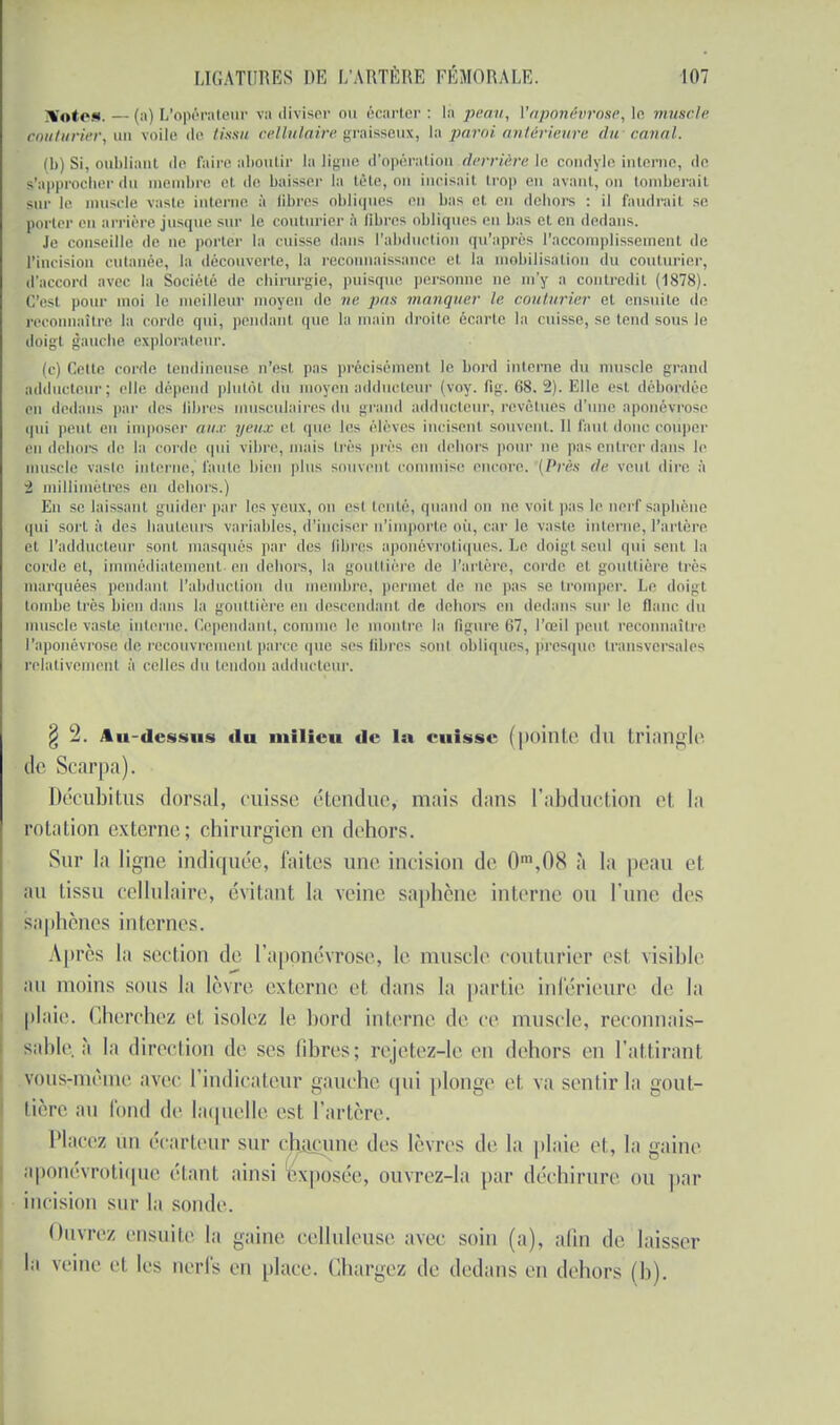 !Votes. — (a) L'opérateur va diviser ou écarter: là peau, ['aponévrose, le muscle couturier, un voile de tissu cellulaire graisseux, la paroi antérieure du canal. (b) Si, oubliant de faire aboutir la ligne d'opération derrière le condyle interne, <lo s'approcher du membre et de baisser la trie, on incisail trop en avant, on tomberait sur le muscle vaste interne à fibres obliques en bas et eu dehors : il faudrait se porter eu arrière jusque sur le couturier à libres obliques eu bas et en dedans. Je conseille de ne porter la cuisse dans l'abduction qu'après l'accomplissement de l'incision cutanée, la découverte, la reconnaissance et la mebilisàti lu couturier, d'accord avec la Société de chirurgie, puisque personne ne m'y a contredit (1878). C'esl pour moi le meilleur moyen de ne pus manquer le couturier et ensuite de reconnaître la corde qui, pendant que la main droite écarte la cuisse, se tend sous le doigt gauche explorateur. (c) Cette corde tendineuse n'est p;is précisément le bord interne du muscle grand adducteur; elle dépend plutôt du moyen adducteur (voy. fig. (>8. 2). Elle est débordée on dedans par des libres musculaires du grand adducteur, revêtues d'une aponévrose qui peut en imposer an.r yeux et que les élèves incisent souvent. Il faut donc couper eu dehois de la corde qui vibre, mais 1res près en dehors pour ne pas entrer dans le muselé vaste interne,' fauté bien plus souvent commise encore. (Près (le veut dire à 2 millimètres en dehors.) En se laissant guider par les yeux, nu est tenté, quand on ne voit p:is le nerf saphène qui sort à des hauteurs variables, d'inciser n'importe où, car le vaste interne, l'artère et l'adducteur sont masqués par (les libres aponévrotiques. Le doigt seul qui sent, la corde et, immédiatement en debors, la gouttière de l'artère, corde el gouttière très marquées pendant l'abduction du i bre, permet de ne pas se tromper. Le doigt tombe très bien dans la gouttière eu descendant de dehors en dedans sur le flanc du muscle vaste interne. Cependant, comme le montre la figure 67, l'œil peut reconnaître ['aponévrose de recouvrement parce que ses fibres sont obliques, presque transversales relativement à celles du tendon adducteur. § 2. Au-dessus du milieu de la cuisse (pointe (lu triangle de Scarpa). Décubitus dorsal, cuisse étendue, niais dans l'abduction el la rotation externe; chirurgien en dehors. Sur la ligne indiquée, laites une incision de 0\08 à la peau et an tissu cellulaire, évitant la veine saphène interne ou l'une des saphènes internes. Après la section de l'aponévrose, le muscle couturier est visible au moins sous la lèvre externe et dans la partie inférieure de la plaie. Cherchez et isolez le bord interne de ce muscle, recounais- sable. à la direction de ses libres; rejetez-le en dehors en l'attirant vous-même avec l'indicateur gauche qui plonge et va sentir la gout- tière an fond de laquelle est l'artère. Placez un écarletir sur chacune des lèvres de la plaie et, la gaine aponévrotique étant ainsi exposée, ouvrez-la par déchirure ou par incision sur la sonde. Ouvrez ensuite la gaine celluleuse avec soin (a), afin de laisser la veine el les nerfs en place. Chargez de dedans en dehors (h).