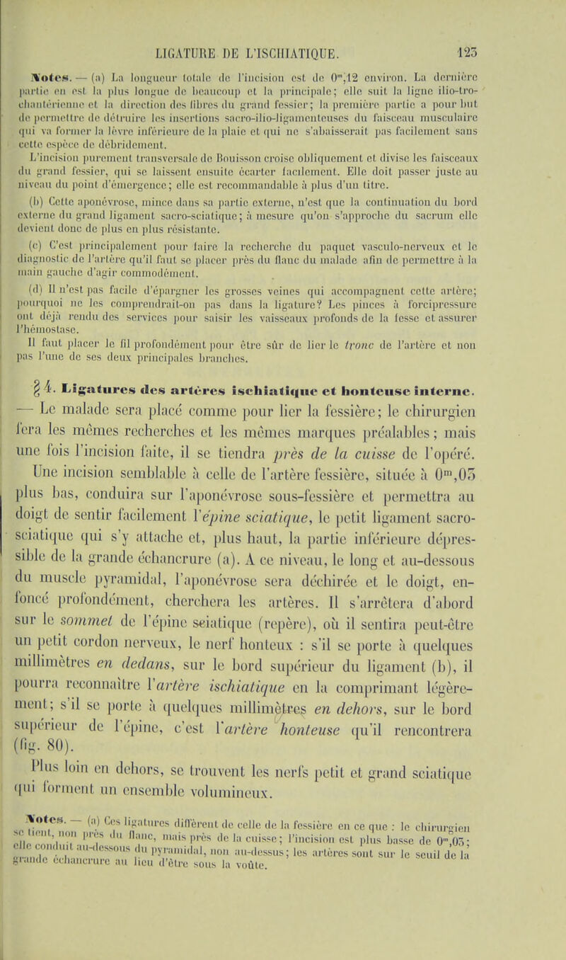 [Votes. — (a) La longueur totale de l'incision est de 0mJ12 environ. L;i dernière partie en esl la plus longue de beaucoup et la principale; elle suit la ligne ilio-t.ro- ehantérienne et la direction des libres du grand fessier; la première partie a pour but de permettre de détruire les insertions sacro-ilio-ligamenteuses du faisceau musculaire i|ui va former la lèvre inférieure île la plaie et qui ne s'abaisserait pas facilement sans cotte espèce de débridement. L'incision purement transversale de Bouisson croise obliquement et divise les faisceaux du grand fessier, qui se laissent ensuite écarter facilement. Elle doit passer juste au niveau du point d'émergence; elle est recommandable à plus d'un titre. (b) Cette aponévrose, mince dans sa partie externe, n'est que la continuation du bord externe du grand ligament sacro-sciatique; à mesure qu'on s'approche du sacrum elle devient donc de plus en plus résistante. (<•) C'est principalement pour faire la recherche du paquet vasculo-nerveux et le diagnostic de l'artère qu'il faut se placer près du flanc du malade afin de permettre à la main gauche d'agir commodément. (d) Il n'est pas facile d'épargner les grosses veines qui accompagnent cette artère; pourquoi ne les comprendraitron pas dans la ligature? Les pinces à forcipressure fjnl déjà rendu des services pour saisir les vaisseaux profonds de la lesse et assurer l'hémostase. Il faut placer le fil profondément pour être sûr de lier le tronc de l'artère et non pas l'une de ses deux principales branches. \ 4. Ligatures des artères ischiatiqiie et honteuse interne. — Le malade sera placé comme pour lier la fessière; le chirurgien fera les mêmes recherches et les mêmes marques préalahles ; mais une fois l'incision faite, il se tiendra près de la cuisse de l'opéré. Une incision semblable à celle de l'artère fessière, située à Om,0o plus lias, conduira sur l'aponévrose sous-fessière et permettra au doigt de sentir facilement Y épine sciatique, le petit ligament sacro- sciatique qui s'y attache et, plus haut,, la partie inférieure dépres- sihle de la grande échanerure (a). A ce niveau, le long et au-dessous du muselé pyramidal, l'aponévrose sera déchirée et le doigt, en- foncé profondément, cherchera les artères. Il s'arrêtera d'abord sur le sommet de l'épine sciatique (repère), où il sentira peut-être un petit cordon nerveux, le nerf honteux : s'il se porte à quelques millimètres en dedans, sur le bord supérieur du ligament (b), il pourra reconnaître Yartère ischiatique en la comprimant légère- ment; s'il se porte à quelques millimètres en dehors, sur le bord supérieur de l'épine, c'est Yartère honteuse qu'il rencontrera (fig. 80). Plus loin en dehors, se trouvent les nerfs petit et grand sciatique 'I111 forment un ensemble volumineux. Notes. - (a) Ces ligatures diffèrent de celle de la fessière en ce que : le cluniraien relient non près du Qanc, mais près de la cuisse; l'incision est plus basse de O-W elle conduit an-dessous du pyramidal, non au-dessus; les artères sont sur le seuil delà grande échanerure au lieu d'être sous la voûte