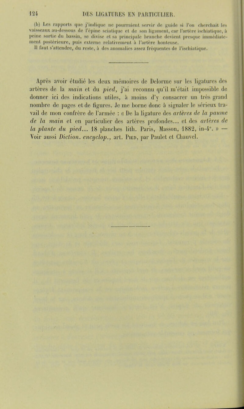 (h) Los rapporta que j'indique ne pourraient lervir de guide m l'on cherchait les vaisseaux au-dessous de l'épine sriatique ci de Mm liniinirni, car l'artère isebietique, I peine sortie du bassin, se, divise et sa principale branche devient presque immédiate- ment postérieure, puis externe relativement à l'artère honteuse. 11 faut s'attendre, du reste, à des anomalies assez, fréquentes de l'ischiatique. Après avoir étudié les deux mémoires de Delorme sur les Ligatures des artères de la main et du pied, j'ai reconnu qu'il m'était impossible de donner ici des indications utiles, à inoins d'y consacrer un très grand nombre de pages et de ligures. Je me borne donc à signaler Le sérieux tra- vail de mon confrère de l'armée : « De la ligature des artères de la paume, de la main et en particulier des artères profondes... et des artères de la plante du pied... 18 planches lith. Paris, Masson, 1882, in-4°. » — Voir aussi Diction, encyclop., art. Pied, par Paulet et Cbauvel.