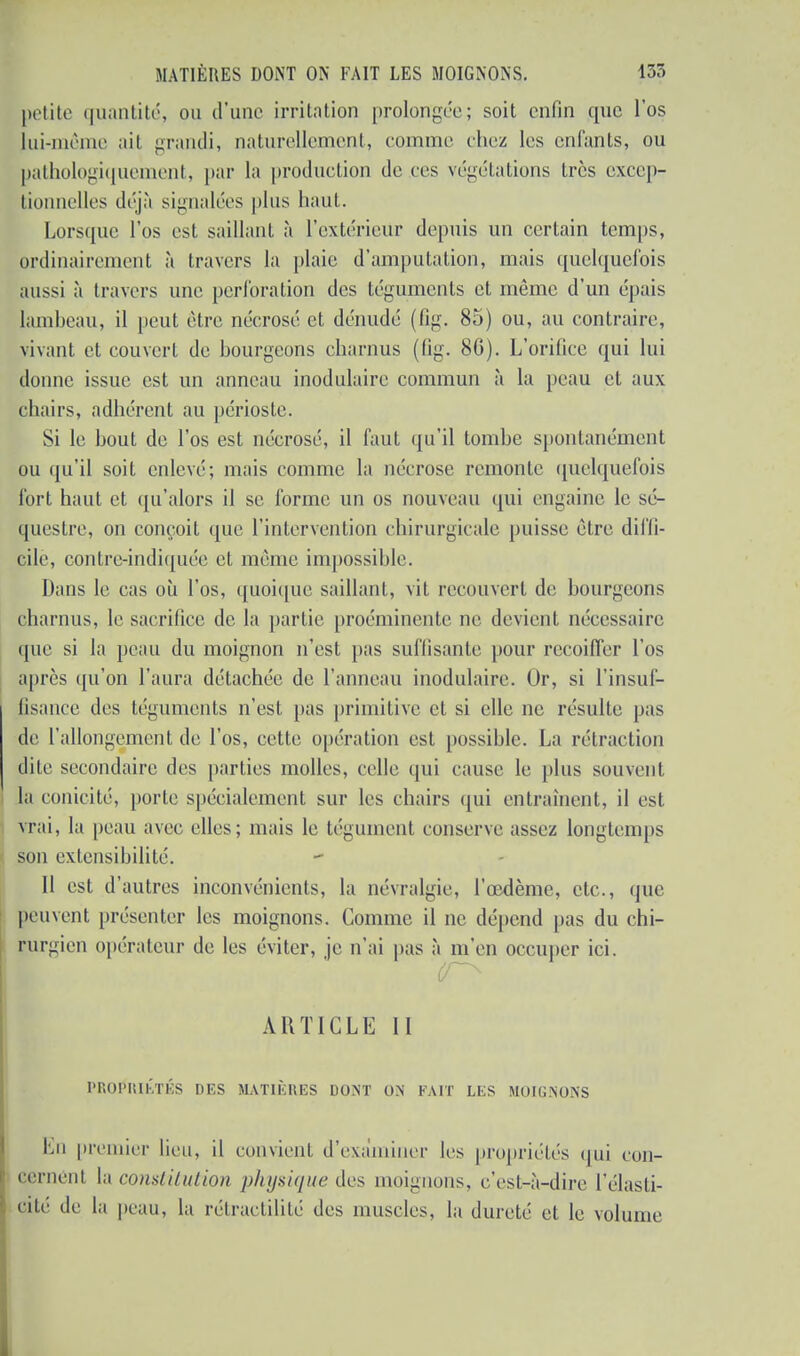 petite quantité, ou d'une irritation prolongée; soit enfin que l'os lui-même ait grandi, naturellement, comme (liez les enfants, ou pathologiquement, par la production de ces végétations très excep- tionnelles déjà signalées plus haut. Lorsque l'os est saillant à l'extérieur depuis un certain temps, ordinairement à travers la plaie d'amputation, mais quelquefois aussi à travers une perforation des téguments et môme d'un épais lambeau, il peut être nécrosé et dénudé (fîg. 85) ou, au contraire, vivant et couvert de bourgeons charnus (fig. 8G). L'orifice qui lui donne issue est un anneau modulaire commun à la peau et aux chairs, adhérent au périoste. Si le bout de l'os est nécrosé, il faut qu'il tombe spontanément ou qu'il soit enlevé; mais comme la nécrose remonte quelquefois fort haut et qu'alors il se forme un os nouveau qui engaine le sé- questre, on conçoit que l'intervention chirurgicale puisse être diffi- cile, contre-indiquée et même impossible. Dans le cas où l'os, quoique saillant, vit recouvert de bourgeons charnus, le sacrifice de la partie proéminente ne devient nécessaire ipie si la peau du moignon n'est pas suffisante pour recoiffer l'os après qu'on l'aura détachée de l'anneau inodulairc. Or, si l'insuf- fisance des téguments n'est pas primitive et si elle ne résulte pas de l'allongement de l'os, cette opération est possible. La rétraction dite secondaire des parties molles, celle qui cause le plus souvent, la conicité, porte spécialement sur les chairs qui entraînent, il est vrai, la peau avec elles; mais h' tégument conserve assez longtemps son extensibilité. Il est d'autres inconvénients, la névralgie, l'œdème, etc., que peuvent présenter les moignons. Comme il ne dépend pas du chi- rurgien opérateur de les éviter, je n'ai pas à m'en occuper ici. ARTICLE II PROPRIÉTÉS DES MATIÈRES DONT ON FAIT LES MOICNON'S Lu premier lieu, il convient d'examiner les propriétés qui con- cernént h constitution physique des moignons, c'est-à-dire l'élasti- cité de la peau, la rétraetililé des muscles, la dureté et le volume
