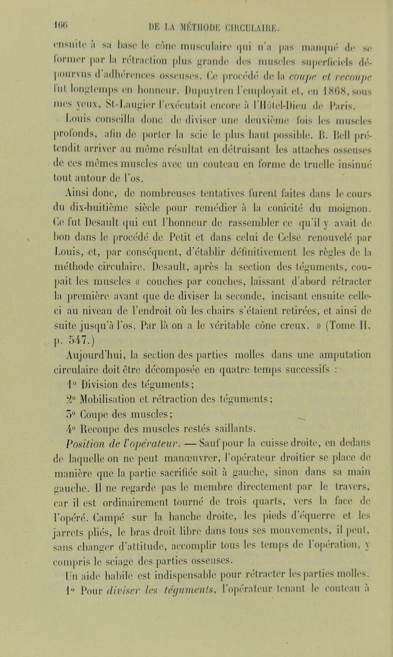 ensuite à sa base le cône musculaire qui n'a pas manqué de se former par la rétraction plus grande «1rs muscles superficiels dé- pourvus d adhérences osseuses, (le procédé de l;i coupe et recoupe lui longtemps eu honneur. Dupuytren l'employait et, eu 1868,sous mes yeux, St-îLaugiêr l'exécutait encore à l'Hôtel-Dieu de Paris. Louis conseilla donc de diviser une deuxième fois les muscles profonds, afin de porter la scie le plus haut possible, li. Bell pré- tendit arriver au même résultat en détruisant les attaches osseuses de ces mêmes muscles avec un couteau en forme de truelle insinue tout autour de l'os. Ainsi donc, de nombreuses tentatives furent laites dans le cours du dix-huitième siècle (tour remédier à la conicité du moignon, (le fut Desault qui eut l'honneur de rassembler ce qu'il \ avail de bon dans le procédé de Petit et dans celui de Celse renouvelé par Louis, et, par conséquent, d'établir définitivement les règles de la méthode circulaire. Desault, après la section des téguments, cou- pait les muscles « couches par couches, laissant d'abord rétracter la première avant que de diviser la seconde, incisant ensuite celle- ci au niveau de l'endroit où les chairs s'étaient retirées, et ainsi de suite jusqu'à l'os. Par là on a le véritable cône creux. » (Tome II, p. 547.) Aujourd'hui, la section des parties molles dans une amputation circulaire doit être décomposée en quatre temps successifs : 1° Division des téguments; %° Mobilisation et rétraction des téguments; 3° Coupe des muscles; 4° Recoupe des muscles restés saillants. Position de V opérateur. —Sauf pour la cuisse droite, en dedans de laquelle on ne peut manœuvrer, l'opérateur droitier se place de manière que la partie sacrifiée soit à gauche, sinon dans sa main gauche. Il ne regarde pas le membre directement par le travers, car il est ordinairement tourné de trois quarts, vers la face de l'opéré. Campé sur la hanche droite, les pieds d'équerre et les jarrets pliés, le bras droit libre dans tous ses mouvements, il peut, sans changer d'attitude, accomplir lous les temps de l'opération, Y compris le sciage des parties osseuses. Un aide habile est indispensable pour rétracter les parties molles. I» Pour diviser Ira téguments, l'opérateur tenant le couteau à