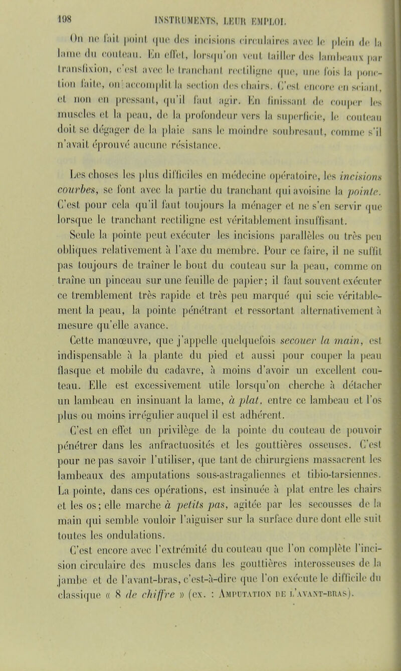 On ne fait point que des incisions circulaires avec le plein de h lame du couteau. En effet, lorscni'on veut tailler «les lambeaux par transfixion» c'est avec le trancbanl reetiligne que, une lois la ponc- tion Ikite ! accomplit'la section des chairs. C'est encore en sciant, et non en pressant, qu'il faut agisPa Kn finissant de couper les muscles el, lit peau, de la profondeur vers la superficie, le couteau doit se dégager de la plaie sans le moindre soubresaut, comme s'il n'avait éprouvé aucune résistance. Les choses les plus difficiles en médecine opératoire, les incisions courbes, se foui avec la partie du tranchant quiavoisine la pointe. C'est pour cela qu'il faut toujours la ménager et ne s'en servir que lorsque le tranchant reetiligne est véritablement insuffisant. Seule la pointe peut exécuter les incisions parallèles ou très peu obliques relativement à l'axe du membre. Pour ce faire, il ne suffit pas toujours de traîner le bout du couteau sur la peau, connue ou traîne un pinceau sur une feuille de papier; il faut souvent exécuter ce tremblement très rapide et très peu marqué qui scie véritable- ment la peau, la pointe pénétrant et ressortant alternativement à mesure qu'elle avance. Cette manœuvre, que j'appelle quelquefois secouer la main, esl indispensable à la plante du pied et aussi pour couper la peau flasque et mobile du cadavre, à moins d'avoir un excellent cou- teau. Elle est excessivement utile lorsqu'on cherche à détacher un lambeau en insinuant la lame, à plat, entre ce lambeau el l'os plus ou moins irrégulier auquel il est adhérent. C'est en effet un privilège de la pointe du couteau de pouvoir pénétrer dans les anfractuosités el les gouttières osseuses. C'esl pour ne pas savoir l'utiliser, que tant de chirurgiens massacrent les lambeaux des amputations sous-astragalienncs et tihio-tarsiennes. La pointe, dans ces opérations, est insinuée à plat entre les chairs el les os ; elle marche à petits pas, agitée par les secousses de la main qui semble vouloir l'aiguiser sur la surface dure dont elle suit toutes les ondulations. C'est encore avec l'extrémité du couteau que l'on complète l'inci- sion circulaire des muscles dans les gouttières interosscuses de la jambe et de lavant-bras, c'est-à-dire que l'on exécute le difficile du classique « 8 de chiffre » (ex. : Amputation de i.'avant-bras).