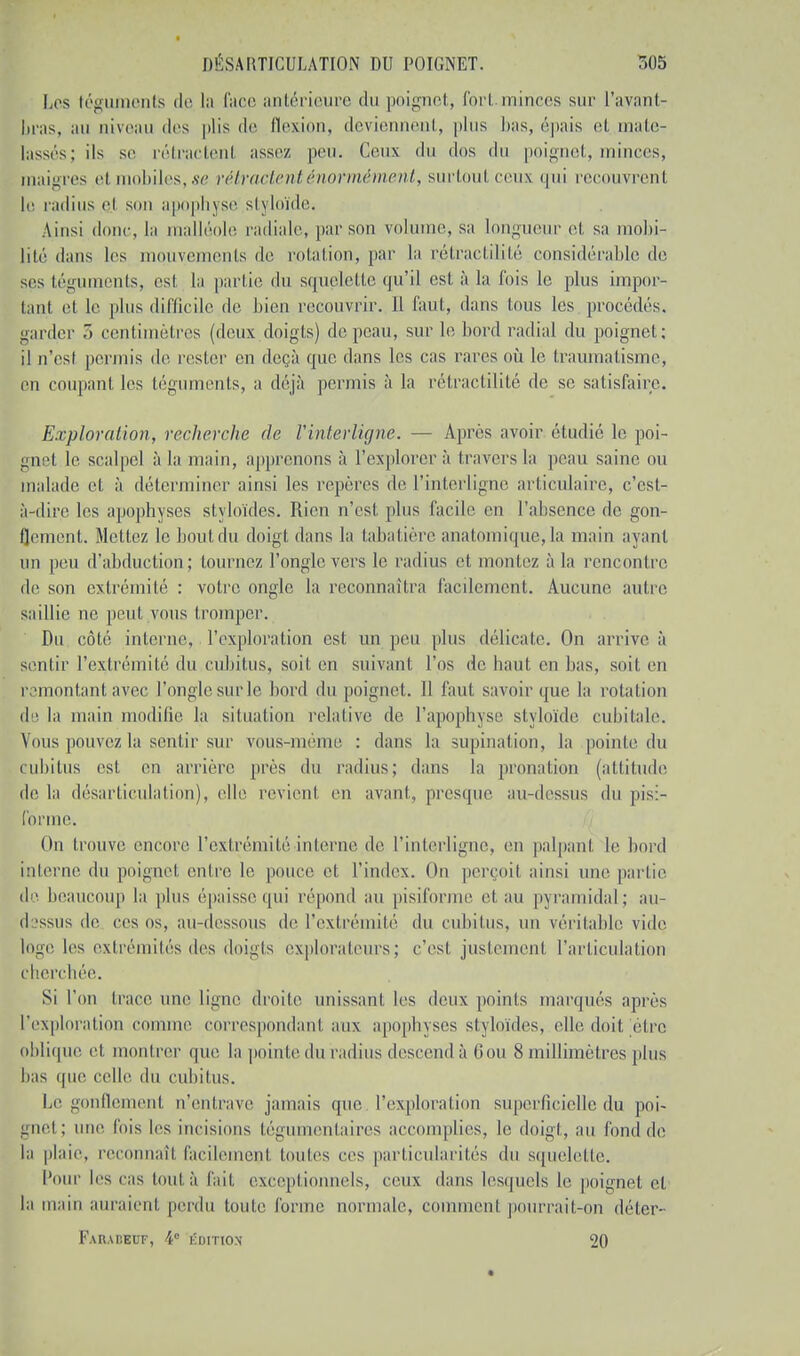 Les téguments de la face antérieure du poignet, Port minces sur l'ayant- bras, au niveau des plis de flexion, deviennent, plus bas, épais et mate- lassés; ils se rétractenl assez peu. Ceux du dos du poignet, minces, maigres et mobiles, se rétractent énormément, surtout ceux qui recouvrent le radius ej sou apophj se stj loïde. Ainsi donc, la malléole radiale, par son volume, sa longueur et sa mobi- lité dans les mouvements de rotation, par la rétractilité considérable de ses téguments, es! la partie du squelette qu'il est à la l'ois le plus impor- tant et le plus difficile de bien recouvrir. Il faut, dans tons les procédés, garder 5 centimètres (deux doigts) de peau, sur le bord radial du poignet: il n'est permis de rester en deçà que dans les cas rares où le traumatisme, en coupant les téguments, a déjà permis à la rétractilité de se satisfaire. Exploration, recherche de Vinterligne. — Après avoir étudié le poi- gnet le scalpel à la main, apprenons à l'explorer à travers la peau saine ou malade et à déterminer ainsi les repères de l'interligne articulaire, c'est- à-dire les apophyses styloïdes. Rien n'est, plus facile en l'absence de gon- flement. Mettez le bout du doigt dans la tabatière anatomique, la main ayant un peu d'abduction; tournez l'ongle vers le radius et montez à la rencontre de son extrémité : votre ongle la reconnaîtra facilement. Aucune autre saillie ne peut vous tromper. Du côté interne, l'exploration est un peu plus délicate. On arrive à sentir l'extrémité du cubitus, soit en suivant l'os de haut en bas, soit en remontant avec l'onglesurle bord du poignet. 11 faut savoir que la rotation de la main modifie la situation relative de l'apophyse si\ loïde cubitale. Vous pouvez la sentir sur vous-même : dans la supination, la pointe du cubitus est en arrière [très du radius; dans la pronation (altitude de la désarticulation), elle revient en avant, presque au-dessus du pis:- fôrme. Un trouve encore l'extrémité in terne, de l'interligne, en palpant le bord interne du poignet, entre le pouce et l'index. On perçoil ainsi une partie de beaucoup la plus épaisse qui répond au pisiforme et au pyramidal; au- dessus de ces os, au-dessous de l'extrémité du cubitus, un véritable vide lo^e les extrémités îles doigls explorateurs; c'est justement l'articulation cherchée. Si l'on trace une ligne droite unissant les deux points marqués après l'exploration comme correspondant aux apophyses styloïdes, elle doit être oblique et montrer que la pointe du radius descend à 6ou 8 millimètres plus lias que celle du Cubitus. Le gonflement n'entrave jamais que l'exploration superficielle du poi- gnel ; une fois les incisions légnmenlaires accomplies, le doigt, au fond de la plaie, reconnaît facilemenl toutes ces particularités du squelette. Pour les cas tout à fait exceptionnels, ceux dans lesquels le poignet cl la main auraient perdu toute forme normale, cnuunenl pourrait-On déter- Far.mîeuf, 4° ÉDITION 20 <