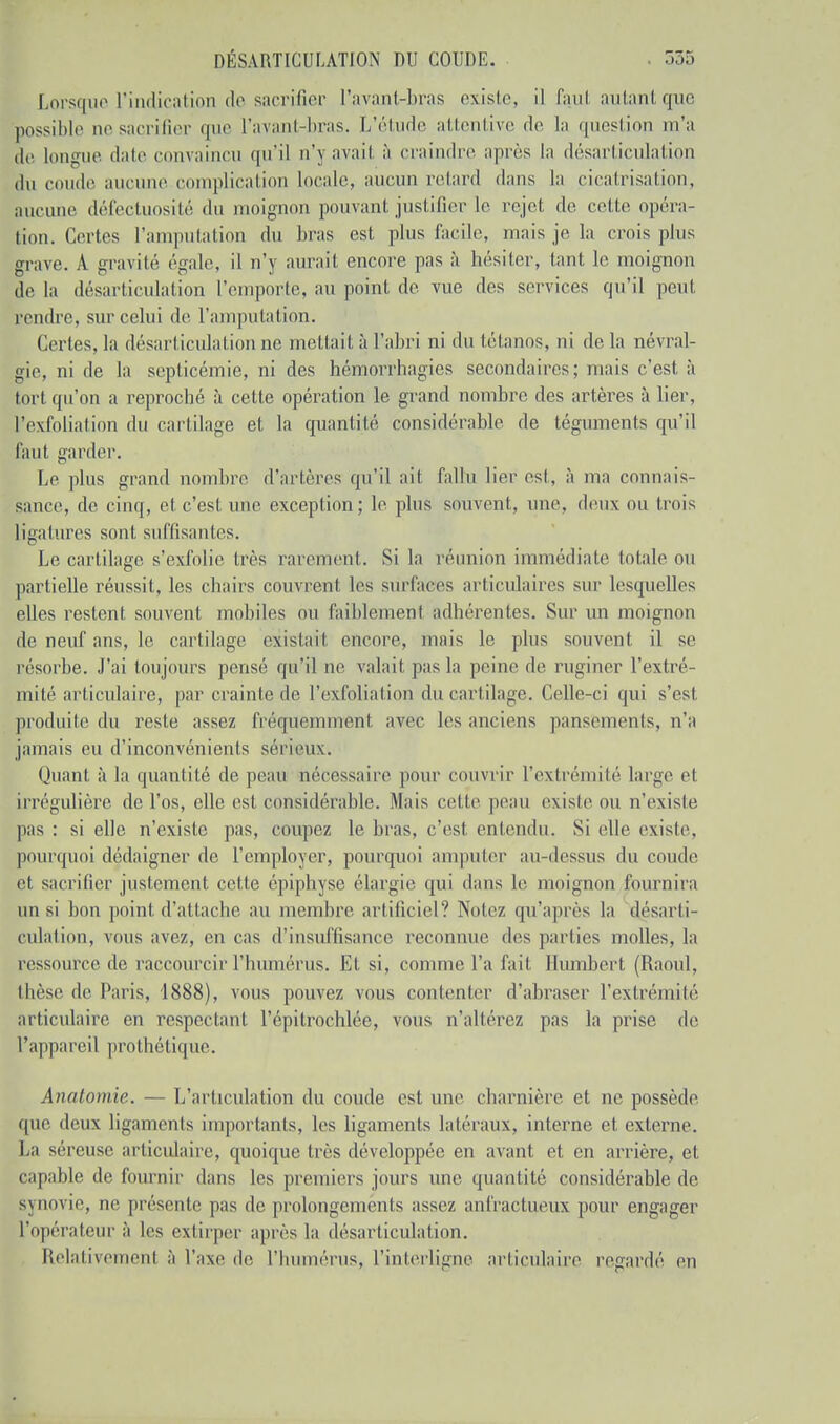 Lorsque l'indication de sacrifier l'avant-bras existe, il faul autantque possible ne sacrifier que l'avant-bras. L'étude attentive de la question m'a le longue date convaincu qu'il n'y avait à craindre après la désarticulation du coude aucune complication locale, aucun retard dans la cicatrisation, aucune défectuosité du moignon pouvant justifier le rejet de celte opéra- tion. Certes l'amputation du bras est plus facile, mais je la crois plus grave. A gravité égale, il n'y aurait encore pas à hésiter, tant le inoignon de la désarticulation l'emporte, au point de vue des services qu'il peut rendre, sur celui de l'amputation. Certes, la désarticulation ne mettait à l'abri ni du tétanos, ni de la névral- gie, ni de la septicémie, ni des hémorrhagies secondaires; mais c'est à toi t qu'on a reproché à cette opération le grand nombre des artères à lier, l'exfoliation du cartilage et la quantité considérable de téguments qu'il l'a ut garder. Le plus grand nombre d'artères qu'il ait fallu lier est, à ma connais- sance, de cinq, et c'est une exception; le plus souvent, une, deux ou trois Ligatures sont suffisantes. Le cartilage s'exfolie très rarement. Si la réunion immédiate totale ou partielle réussit, les chairs couvrent les surfaces articulaires sur lesquelles elles restent souvent mobiles ou faiblemenl adhérentes. Sur un moignon de neuf ans, le cartilage existait; encore, mais le plus souvent il se résorbe. J'ai toujours pensé qu'il ne valait pas la peine de ruginer l'extré- mité articulaire, par crainte de l'exfoliation du cartilage. Celle-ci qui s'est produite du reste assez fréquemment avec les anciens pansements, n'a jamais eu d'inconvénients sérieux. Quant à la quantité de peau nécessaire pour couvrir l'extrémité large et irrégulière de l'os, elle est considérable. Mais cette peau existe ou n'existe pas : si elle n'existe pas, coupez le bras, c'est entendu. Si elle existe, pourquoi dédaigner de l'employer, pourquoi amputer au-dessus du coude et sacrifier justement cette épiphyse élargie qui dans le moignon fournira un si bon point d'attache au membre artificiel? Notez qu'après la désarti- culation, vous avez, en cas d'insuffisance reconnue des parties molles, la ressource de raccourcir l'humérus. Et si, comme l'a fait Humbert (Raoul, thèse île Paris, 1888), vous pouvez vous contenter d'abraser l'extrémité articulaire en respectant l'épitrochlée, vous n'altérez pas la prise de l'appareil prothétique. Anatomie. — L'articulation du coude est une charnière et ne possède que deux ligaments importants, les ligaments latéraux, interne et externe. La séreuse articulaire, quoique très développée en avant et en arrière, et capable de fournir dans les premiers jours une quantité considérable de synovie, ne présente pas de prolongements assez anfractueux pour engager l'opérateur à les extirper après la désarticulation. Relativement à l'axe de l'humérus, l'interligne articulaire regardé en