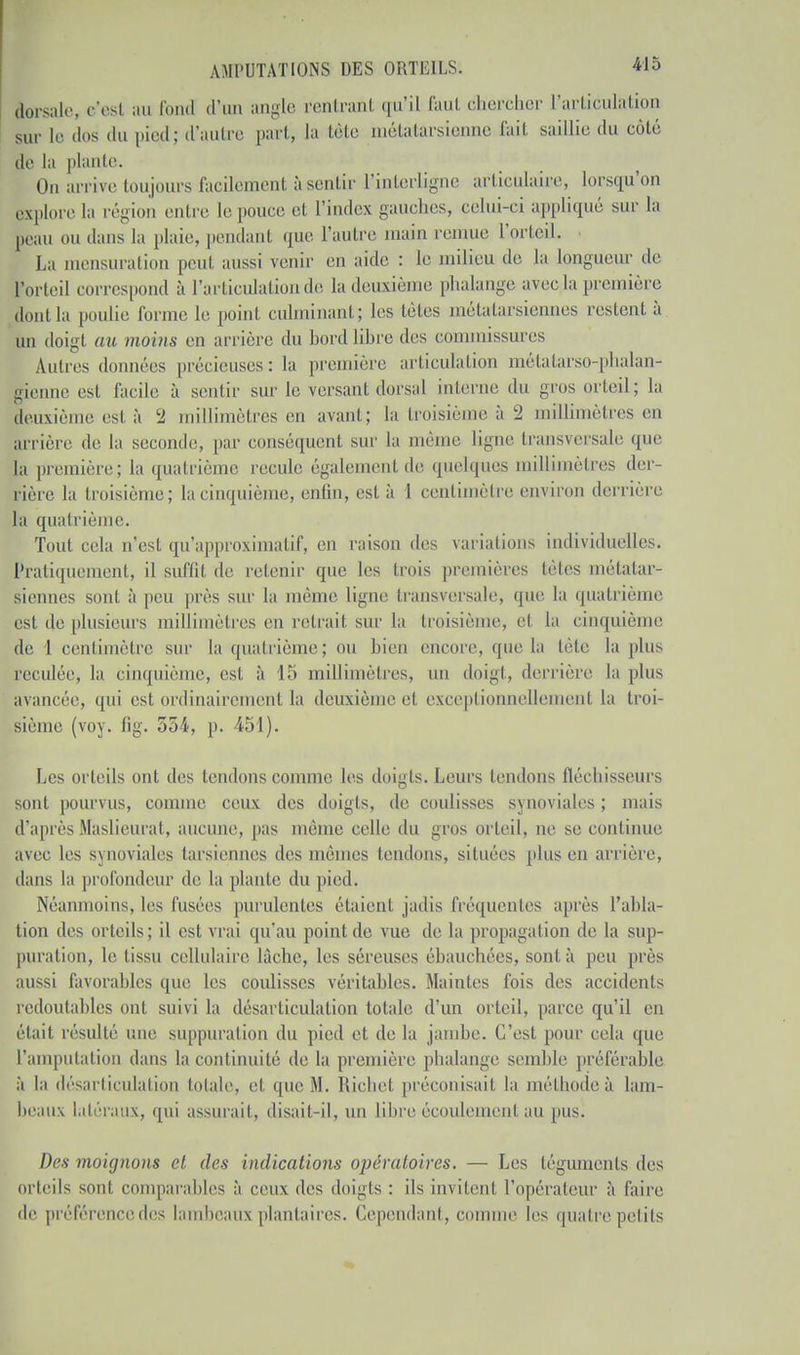 dorsale, c'esl au fond d'un angle rentrant qu'il faut chercher l'articulation sur le dos du pied; d'autre part, la tête métatarsienne fait saillie du côté de la plante. On arrive toujours facilement à sentir l'interligne articulaire, lorsqu'on explore la région entre le pouce et l'index gauches, celui-ci appliqué sur la Beau ou dans la plaie, pendant que l'autre main remue l'orteil. La mensuration peut aussi venir en aide : le milieu de la longueur de Forteil corresj d à l'articulation de la deuxième phalange avec la première dont la poulie forme le poinl culminant; les télés métatarsiennes restent à un doigt au moins en arriére du bord libre des commissures Autres données précieuses: la première articulation métatarso-phalan- gienne est facile à sentir sur le versant dorsal interne du gros orteil; la deuxième est à l2 millimètres en avant; la troisième à 2 millimètres en arrière de la seconde, par conséquent sur la même ligne transversale que la première; la quatrième recule également de quelques millimètres der- rière la troisième; la cinquième, enfin, est à 1 centimètre environ derrière la quatrième. Tout cela n'est qu'approximatif, en raison des variations individuelles. Pratiquement, il suffil de retenir que les trois premières tètes métatar- siennes sont à peu près sur la même ligne transversale, que la quatrième est de plusieurs millimètres en retrail sur la troisième, el la cinquième de 1 centimètre sur la quatrième; ou bien encore, que la tête la plus reculée, la cinquième, est à 15 millimètres, un doigt, derrière la plus avancée, qui est ordinairement la deuxième el exceptionnellement la troi- sième (voy. fig. 554, p. 451). Les orteils ont des tendons comme les doigts. Leurs tendons flécliisseurs sont pourvus, connue ceux des doigts, de coulisses synoviales ; mais d'après Maslieurat, aucune, pas même celle du gros orteil, ne se continue avec les synoviales tarsiennes îles mêmes tendons, situées plus en arrière, dans la profondeur de la plante du pied. Néanmoins, les fusées purulentes étaient jadis fréquentes après l'abla- tion des orteils; il est vrai qu'au point de vue de la propagation de la sup- puration, le tissu cellulaire lâche, les séreuses ébauchées, sont à peu près aussi favorables que les coulisses véritables. Maintes fois des accidents redoutables ont suivi la désarticulation totale d'un orteil, parce qu'il en était résulté une suppuration du pied et de la jambe. C'est pour cela que L'amputation dans la continuité de la première phalange semble préférable à la désarticulation totale, el que M. Richet préconisai! la méthodeù lam- beaux latéraux, qui assurait, disait-il, un libre écoulemeni au pus. Des moignons cl des indications opératoires. — Les téguments des orteils sont comparables à ceux des doigts : ils invitent l'opérateur à faire de préférencedes lambeaux plantaires. Cependant, comme les quatre petits