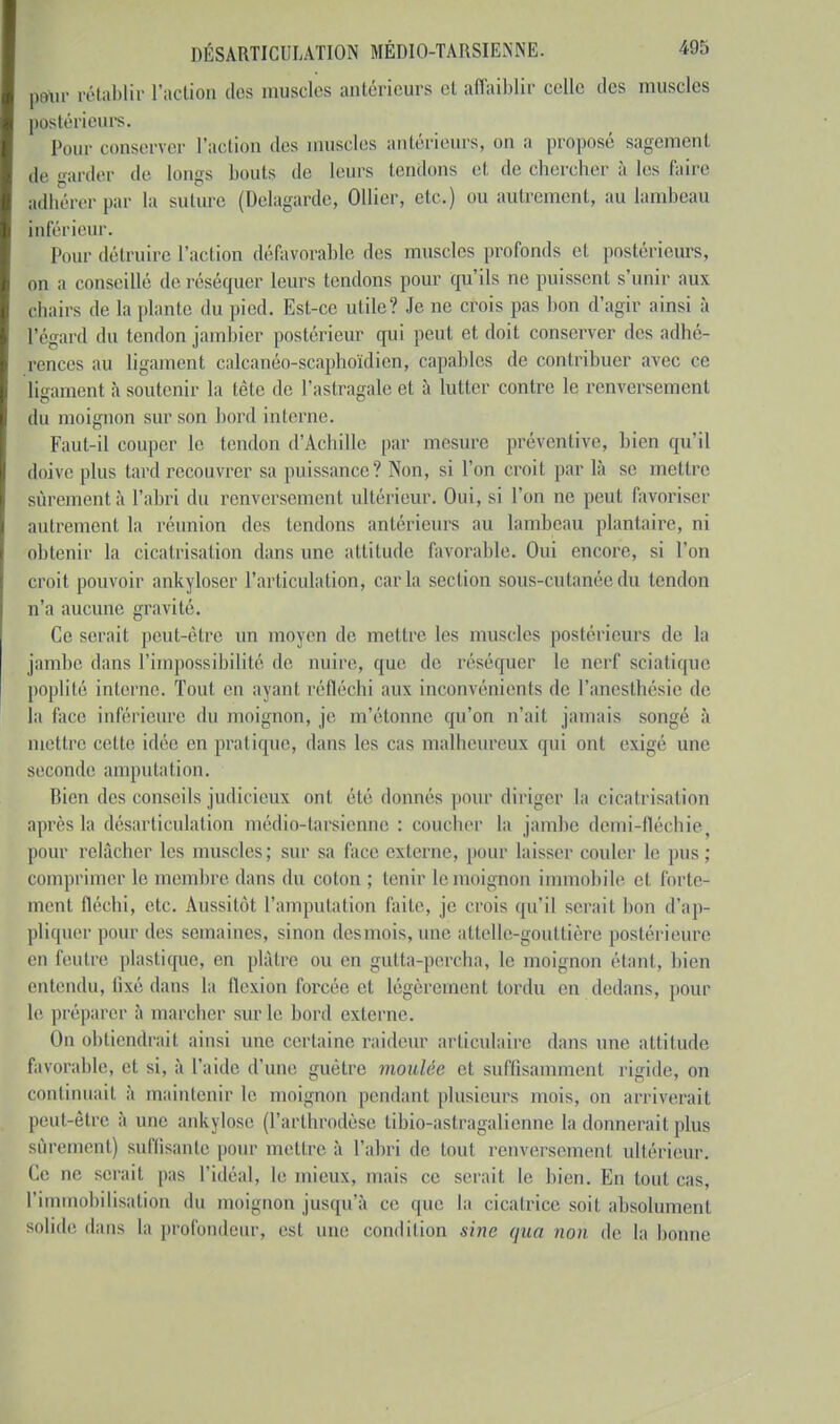 ptiur rétablir l'action des muscles antérieurs el affaiblir celle des muscles postérieurs. Pour conserver l'action des muselés antérieurs, on a proposé sagement de tarder de longs bouts de leurs tendons et de chercher à les l'aire adhérer par la suture (Magarde, Ollier, etc.) ou autrement, au lambeau inférieur. Pour détruire l'action défavorable des muscles profonds et postérieurs, on a conseillé de réséquer leurs tendons pour qu'ils ne puissent s'unir aux chairs de la piaule du pied. Est-ce utile? Je ne crois pas lion d'agir ainsi à l'égard du tendon jambier postérieur qui peut et doit conserver des adhé- rences au ligament calcanéo-scaphoïdien, capables de contribuer avec ce ligament à soutenir la tète de l'astragale et à lutter contre le renversement du moignon sur son bord interne. Faut-il couper le tendon d'Achille par mesure préventive, bien qu'il doive plus tard recouvrer sa puissance? Non, si l'on croit par là se mettre sûrement à l'abri du renversement ultérieur. Oui, si l'on ne peut favoriser autrement la réunion des tendons antérieurs au lambeau plantaire, ni obtenir la cicatrisation dans une attitude favorable. Oui encore, si l'on croit pouvoir ankyloscr L'articulation* caria section sous-cutanée du tendon n'a aucune gravité. Ce serait peut-être un moyen de mettre les muscles postérieurs de la jambe dans l'impossibilité de nuire, que de réséquer le nerf sciatique poplité interne. Toul en avant réfléchi aux inconvénients de l'aneslhésie de la face inférieure du moignon, je m'étonne qu'on n'ait jamais songé à mettre celle idée en pratique, dans les cas malheureux qui ont exigé une seconde amputation. Bien des conseils judicieux ont été donnés pour diriger la cicatrisation après la désarticulation médio-tarsienne : coucher la jambe demi-fléchie pour relâcher les muscles; sur sa face externe, pour laisser couler le pus: comprimer le membre dans du coton; tenir le moignon immobile et forte- ment fléchi, etc. Aussitôt l'amputation faite, je crois qu'il serait bon d'ap- pliquer pour des semaines, sinon des mois, une attelle-gouttière postérieure en feutre plastique, en plâtre ou en gutta-percha, le moignon étant, bien entendu, lixé dans la flexion forcée et légèrement tordu en dedans, pour le préparer à marcher sur le bord externe. On obtiendrait ainsi une certaine raideur articulaire dans une attitude favorable, et si, à l'aide d'une guêtre moulée et suffisamment rigide, on continuait à maintenir le moignon pendant plusieurs mois, on arriverait peut-être à une ankylose (farthrodèse tibio-astragalienne la donnerait plus sûrement) suffisante pour mettre à l'abri de toul renversemenl ultérieur. Te ne serait pas l'idéal, le mieux, mais ce serait le bien. En loul cas, l'immobilisation du ignon jusqu'à ce que la cicatrice soit absolument solide dans la profondeur, est uni' condition sine qua non de la bonne