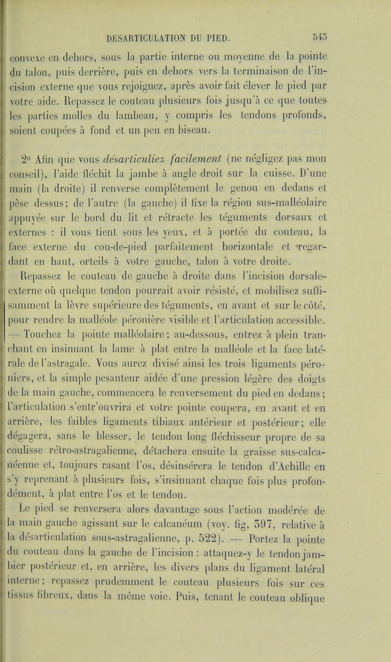 convexe en dehors, sous la partie interne ou moyenne de la pointe du talon, puis derrière, puis en dehors vers la terminaison de l'in- cision externe que vous rejoignez, après avoir fait élever le pied par voire aide. Repassez le couteau plusieurs fois jusqu'à ce que toutes les parties molles du lambeau, y compris les tendons profonds, soient coupées à fond et un peu eu biseau. 2° Alin que vous désarticuliez facilement (ne négligez pas mon conseil), l'aide fléchit la jambe à angle droit sur la cuisse. D'une main (la droite) il renverse complètement le genou en dedans et pèse dessus; de l'autre (la gauche) il fixe la région sus-malléolairc appuyée sur le bord du lit et rétracte les téguments dorsaux et externes : il vous tient sous les yeux, et à portée du couteau, la l'ace externe du cou-de-pied parfaitement horizontale et regar- dant en haut, orteils à votre gant lie, talon à votre droite. Repassez le couteau de gauche à droite dans l'incision dorsale- externe où quelque tendon pourrait avoir résisté, et mobilisez suffi- samment la lèvre supérieure des téguments, en avant et sur le côté, pour rendre la malléole péronière visible et l'articulation accessible. -Touchez la pointe malléolaire ; au-dessous, entrez à plein tran- chant en insinuant la lame à plat entre la malléole et la face laté- rale de l'astragale. Vous aurez divisé ainsi les trois ligaments péro- niers, et la simple pesanteur aidée d'une pression légère des doigts de la main gauche, commencera le renversement du pied en dedans; l'articulation s'enlr'ouvrira et votre pointe coupera, en avant et en arrière, les faibles ligaments tibiaux antérieur et postérieur; elle dégagera, sans le blesser, le tendon long fléchisseur propre de sa coulisse rélrn-astragaliennc, détachera ensuite la graisse sus-calca- néenne et, toujours rasant l'os, désinsérera le tendon d'Achille en s'j reprenant à plusieurs fois, s'insinuant chaque fois plus profon- dément, à plat entre l'os et le tendon. Le pied se renversera alors davantage sous l'action modérée de la main gauche agissant sur le calcanéum (voy. fig, 597, relative à la désarticulation sous-astragalienne, p. 522). — Portez la pointe du couteau dans la gauche de l'incision: attaquez-v le tendonjam- bier postérieur et, en arrière, les divers plans du ligament latéral interne; repassez prudemment le couteau plusieurs fois sur ces tissus fibreux, dans la même voie. Puis, tenant le couteau oblique