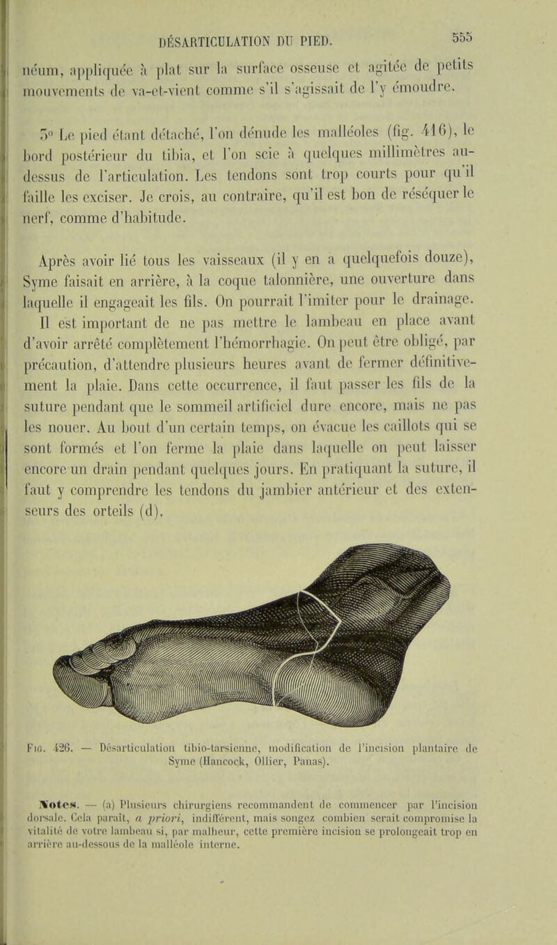 néum, appliquée à plat sur la surface osseuse et agitée de petits mouvements de va-et-vienl comme s'il s'agissait de l'y émoudre. 5° Le pied étant détaché, l'on dénude les malléoles (fig. il6), le bord postérieur du tibia, cl l'on scie à quelques millimètres au- dessus de l'articulation. Les lendons sont trop courts pour qu'il Paille les exciser. Je crois, au contraire, qu'il est bon de réséquer le nerf, comme d'habitude. Après avoir lié tous les vaisseaux (il y en a quelquefois douze), Syme faisait en arrière, à la coque talonnière, une ouverture dans laquelle il engageait les fils. Ou pourrait l'imiter pour le drainage. 11 est important de ne pas mettre le lambeau en place avant d'avoir arrêté complètement l'hémorrhagie. On peut cire obligé, par précaution, d'attendre plusieurs heures avaul de fermer définitive- ment la plaie. Dans celle occurrence, il faut passer les lils de la suture pendant que le sommeil artificiel dure encore, mais ne pas les nouei'. Au bout d'un certain temps, on évacue les caillots qui se sont formés et l'on terme la plaie dans laquelle on peut laisser encore-un drain pendant quelques jours. Ko pratiquant la suture, il faut y comprendre les tendons du jambier antérieur et des exten- seurs des orteils (d). Fie. 126. — Désarticulation tibio-tarsienne, modification de l'incision plantaire de Syme (Hancock, Ollier, Panas). XoteM. — Plusieurs chirurgiens recommandent de commencer par l'incision dorsale. Gela paraît, a priori, Indifférent, mais songez combien serait compromise la Vitalité de votre lambeau si, par malheur, celte première incision se prolongeait trop en arrière aU-deSSOUS de la malléole interne.