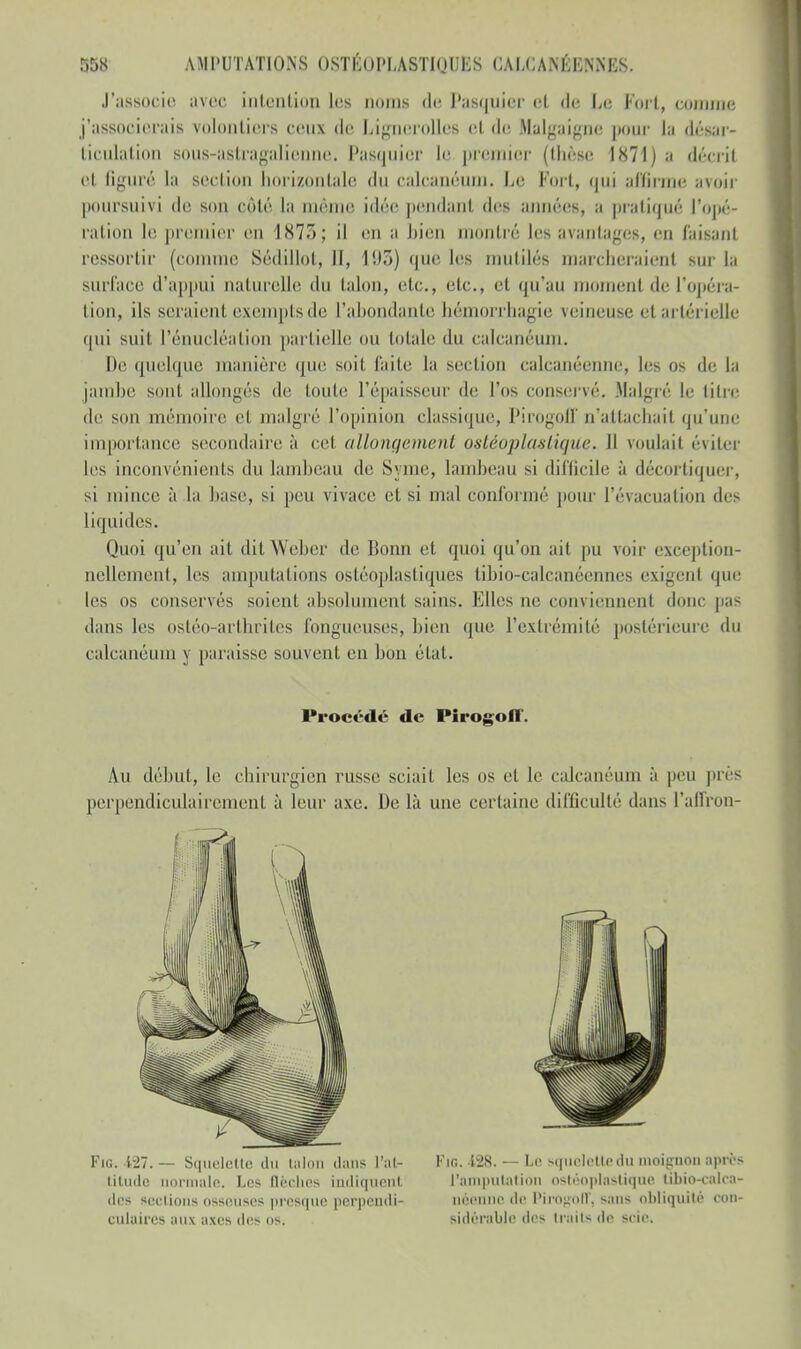 J'associe avec intention les noms de Pasquier et de Le Fort, comme j'associerais volontiers ceux de Lignerolles et de Halgaigne pour la désar- ticulation B0U8-a8tragalienne, Pasquier le premier (thèse 1871) a décril cl ligure la scelion horizontale du calcanéum. Le Fort, qui affirme avoir poursuivi de son côté la mémo idée pendant des années, a pratiqué ['opé- ration le premier en 1873; il en a bien montré Les avantages, en faisant ressortir (connue Sédillot, II, 193) que les mutilés marcheraient sur la surface d'appui naturelle du talon, etc., etc., et qu'au moment de l'opéra- tion, ils seraient exempts de l'abondante bémorrbagie veineuse et artérielle qui suif l'énucléation partielle ou totale du calcanéum. De quelque manière que soit faite la section calcanéenne, les os de la jambe sont allongés de toute l'épaisseur de l'os conservé. Malgré le titre de son mémoire cl malgré l'opinion classique, Pirogoff n'attachait qu'une importance secondaire à cet allonge me ni ostéoplaslique. Il roulait éviter les inconvénients du lambeau de Syme, lambeau si difficile à décortiquer, si mince à la base, si peu vivait' et si mal couronné pour l'évacuation des liquides. Quoi qu'en ait ditWeber de Bonn et quoi qu'on ait pu voir exception- nellement, les amputations osléoplasliques tibio-calcanéennes exigent que les os conservés soient absolumenl sains. Elles ne eonviennenl dune pas dans les ostéo-arthrites fongueuses, bien que l'extrémité postérieure du calcanéum y paraisse souvent en bon état. Procédé de Pirogolï'. Au début, le chirurgien russe sciait les os cl le calcanéum à peu près perpendiculairement à leur axe. De là une certaine difficulté dans l'affron- Fig. 127.— Squelette du talon dans l'at- titude 'maie. Les flèches indiquenl des sections osseuses presque perpendi- culaires aux axes des os. Fin. 128. — Le squelette du moignon après l'amputation ostéoplastique ubio-calca- néenne de PirOgOU*, sans obliquité con- sidérable des traits Av scie.