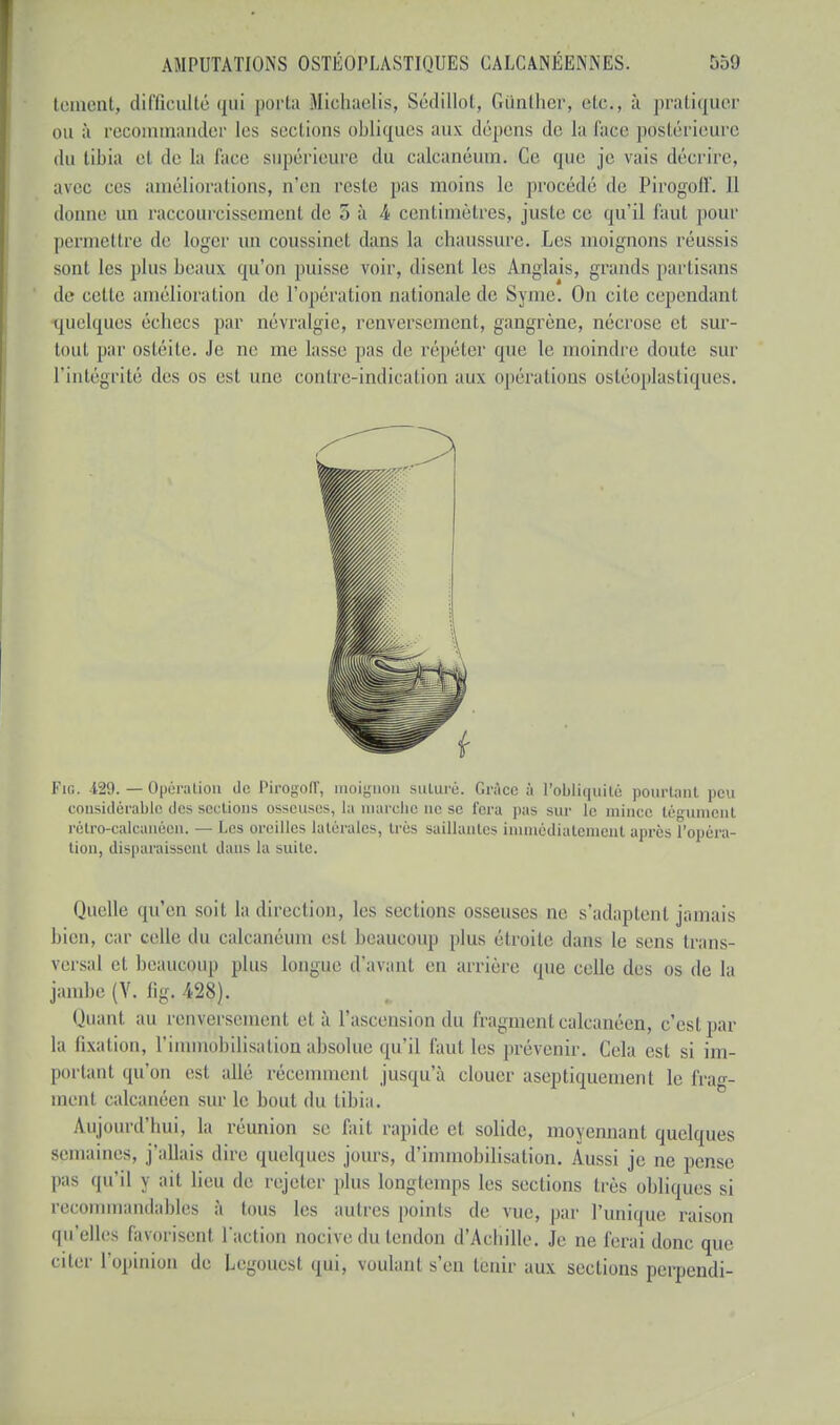 tentent, difficulté qui porta Micbaelis, Sédillot, Gûnther, etc., à pratiquer ou à recommander les sections obliques aux dépens de la face postérieure du tibia el de la race supérieure du calcanéum. Ce que je vais décrire, avec ces améliorations, n'eu reste pas moins le procédé de Pirogoll'. Il donne un raccourcissement de 5 5 4 centimètres, juste ce qu'il faut pour permettre de loger un coussinet dans la chaussure. Les moignons réussis sont les plus beaux qu'on puisse voir, disent les Anglais, grands partisans de cette amélioration de l'opération nationale de Symc. On cite cependant quelques échecs par névralgie, renversement, gangrène, nécrose et sur- tout par osléile. Je ne me lasse pas de répéter que le moindre doute sur l'intégrité des os est une contre-indication aux opérations ostéoplastiques. Fig. -129. — Opération de Pirogoll', moignon suluré. Gr;ïcc à l'obliquité pourtant peu considérable des sections osseuses, la marche ne se fera pas sur le mince tégument rétro-calcanéen. — Les oreilles Latérales, très saillantes immédiatement après l'opéra- tion, disparaissent dans la suite. Quelle qu'en soit la direction, les sections osseuses ne s'adaptent jamais bien, car celle, du calcanéum esl beaucoup plus étroite clans le sens trans- versal et beaucoup plus longue d/avant en arrière que celle des os de la jambe (Y. fig. 428). Quant au renversement et à l'ascension du fragment calcanéen, c'est par la fixation, l'immobilisation absolue qu'il faut les prévenir. (Via est si im- portant qu'on est allé récemment jusqu'à clouer aseptiquement le frag- inenl calcanéen sur le bout du tibia. Aujourd'hui, la réunion se fait rapide et solide, moyennant quelques semaines, j'allais dire quelques jours, d'immobilisation. Aussi je ne pense pas qu'il j ail lien de rejeter plus longtemps les sections très obliques si recommandablès à tous les autres points de vue, par l'unique raison qu'elles favorisent l'action nocive du tendon d'Achille. Je ne ferai donc que citer l'opinion de Legouest qui, voulant s'en tenir aux sections perpendi-