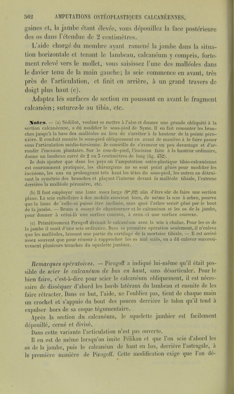 gaines et, La jambe étant élevée, vous dépouillez la face postérieure des os dans l'étendue de 2 centimèl res, L'aide chargé du membre ayant eàmené la jambe dans la situa- tion horizontale et tenant le lambeau, calcanéum y compris, forte- ment relevé vers le mollet, vous saisissez l'une des malléoles dans le davier tenu de la main gauche; la scie commence en avant, très près de l'articulation, et finit on arrière, à un grand travers de doigt plus haut (c). Adaptez lés surfaces de section en poussant en avant le fragment calcanéen; suturez-le au tibia, etc. Notes. — (a) Sédillot, voulant se mettre à l'aise et donner une grande obliquité à la section caleanéenne, a dû modifier le sous-pied de Syme. Il en fait remonter les bran- ches jusqu'à la base des malléoles au lieu de s'arrêter à la Imuteur de la pointe péro- nière. Il conduit ensuite le sous-pied obliquement en avant de manière à le faire passer sous l'articulation médio-tarsienne. Je conseille de s'avancer un peu davantage et d'ar- rondir l'incision plantaire. Sur le cou-dc-pied, l'incision faite à la bailleur ordinaire, donne un lambeau carré de 1 ou 3 centimètres de long (lig. 152). Je dois ajouter que dans les pays où l'amputation ostéo-plasliquc tibio-calcanéenne est couramment pratiquée, les chirurgiens ne se sont point gênés pour modifier les incisions, les uns en prolongeant très haut les têtes du sous-pied, les autres en détrui- sant la symétrie des brandies et plaçant l'interne devant la malléole tibialc, l'externe derrière la malléole pèronière, etc. (b) Il faut employer une lame assez large (0m,02) afin d'être sûr de faire une section plane. La scie cultcllaire à dos mobile convient bien, de même la scie à arbre, pourvu que la laine de 'celle-ci puisse être inclinée, sans quoi l'arbre serai» gêné par le bout de La jambe. — Bruns a essayé de chantourner et le calcanéum et les os de la jambe, pour donner à celui-là une surface concave, à ceux-ci une surface convexe. (c) Primitivement Pirùgofl divisait le calcanéum avec la scie à chaîne. Pour les os de la jambe il usait d'une scie ordinaire. Dans sa première opération seulement, il n'enleva que les malléoles, laissant une partie du cartilage de la mortaise tibialc. — Il est arrivé assez souvent que pour réussir à rapprocher les os mal sciés, on a dû enlever successi- vement plusieurs tranches du squelette jambicr. Remarques opératoires. — Pirogoff a indiqué lui-même qu'il était pos- sible de scier le calcanéum, de bas en haut, sans désarticuler, l'ourle bien faire, c'est-à-dire pour scier le calcanéum obliquement, il esl néces- saire de disséquer d'abord les bonis latéraux du lambeau et ensuite de 1rs faire rétracter. Dans ce but, l'aide, ne l'oubliez pas, tient de chaque main un crochet et s'appuie du bout des pouces derrière le talon qu'il tend à expulser hors de sa coque tégumentaire. Après la section du calcanéum, le squelette jambier est facilement dépouillé, cerné et divisé. Dans cette variante l'articulation n'est pas ouverte. Il en est de même lorsqu'on imite Pélikan et que l'on scie d'abord les os de la jambe, puis le calcanéun de haut en bas, derrière l'astragale, à 1b première manière de Pirogoff. Celle modification exige que l'on dé-