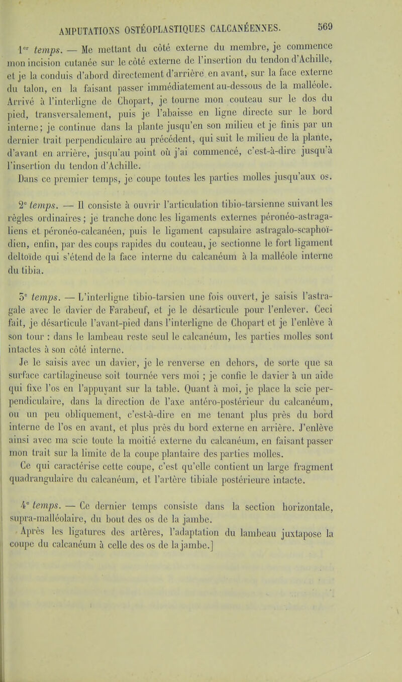 1 temps. — Me mettant du côté externe du membre, je commence mon incision cutanée sur le côté externe de l'insertion du tendon d'Achille, el je la conduis d'abord directement d'arrière en avant, sur la face externe du talon, eu la faisant passer immédiatement au-dessous de la malléole. Arrivé à l'interligne de Chopart, je tourne mon couteau sur le dos du pied, transversalement, puis je l'abaisse en ligne directe sur le bord interne; je continue dans la plante jusqu'en son milieu et je finis par un dernier trait perpendiculaire au précédent, qui suit le milieu de la plante, d'avant en arrière, jusqu'au point où j'ai commencé, c'est-à-dire jusqu'à l'insertion du tendon d'Achille. Dans ce premier temps, je coupe toutes les parties molles jusqu'aux os. 2° temps. — Il consiste à ouvrir l'articulation tibio-tarsienne suivant les règles ordinaires ; je tranche donc les ligaments externes péronéo-astraga- liens et péronéo-calcanéen; puis le ligament capsulaire astragalo-scaphoï- dien, enfin, par des coups rapides du couteau, je sectionne le fort ligament deltoïde qui s'étend de la face interne du calcanéum à la malléole interne du tibia. 5° temps. —L'interligne libio-tarsien une fois ouvert, je saisis l'astra- gale avec le davier de Farabeuf, et je le désarticule pour l'enlever. Ceci fait, je désarticule ['avant-pied dans l'interligne de Chopart et je l'enlève à son tour : dans le lambeau reste seul le calcanéum, les parties molles sont intactes à son côté interne. Je le saisis avec un davier, je le renverse en dehors, de sorte que sa surface cartilagineuse soit tournée vers moi ; je confie le davier à un aide qui lixe l'os en l'appuyant sur la table. Quant à moi, je place la scie per- pendiculaire, dans la direction de l'axe antéro-postérieur du calcanéum, ou un peu obliquement, c'est-à-dire en me tenant plus près du bord interne de l'os en avant, et plus près du bord externe en arrière. J'enlève ainsi avec ma scie toute la moitié externe dn calcanéum, en faisanl passer mon trait sur la limite de la coupe plantaire des parties molles. Ce qui caractérise celle coupe, c'est qu'elle contient un large fragment quadrangulaire du calcanéum, et l'artère tibiale postérieure intacte. 4e temps. — Ce dernier temps consiste dans la section horizontale, supra-malléolaire, du bout des os de la jambe. Après les ligatures des artères, l'adaptation du lambeau juxtapose la coupe du calcanéum à celle des os de la jambe.]