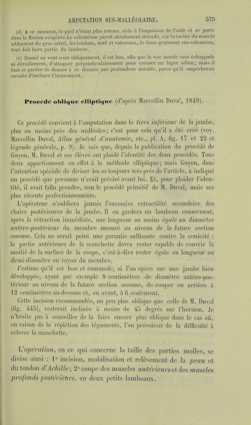 (d) A ce moment, le pied n'étant plus retenu, cède à l'impulsion de l'aide et se porto dans la flexion ex'agérôe.Le calcanéum paraîl absolumenl dénudé, car la racine du muscle adducteur du gros orteil, les tendons, nerf et vaisseaux, le tissu graisseux sus-calcanéen, toul doil faire partie du lambeau. (e) Quand on veut scier obliquement, il est bon, afin que la scie morde sans écliappade ai déraillement, d'attaquer perpendiculairement pour creuserun léger sillon; mais il faut se garder de donner à ce dernier une profondeur notable, parce qu'il empèeherail ensuite d'incliner l'instrument. Procédé oblique elliptique (d'après Marcellin Duvaî, 184!)). Ce procédé convient à l'amputnlion dans le tiers inférieur de la jambe, plus ou moins près dos malléoles; c'est, pour cela qu'il a été créé (voy. Marcellin Duval, Atlas général d'anatomie, etc., pl. A, fig. 17 et 22 et Légende générale, p. 9). Je sais que, depuis la publication du procédé de Guvon, M. Duval et ses élèves ont plaidé l'identité des deux procédés. Tous deux appartiennent en effel à la méthode elliptique; mais Guyon, dans L'intention spéciale de diviser les os toujours très près de L'article, a indiqué un procédé que personne n'avait précisé avant lui. Et, pour plaider l'iden- tité, il avait fallu prendre, non le procédé primitif de M. Duval, mais ses plus récents perfectionnements. L'opérateur n'oubliera jamais l'excessive retractilité secondaire des chairs postérieures de la jambe. 11 en gardera un lambeau conservant, après la rétraction immédiate, une longueur au moins égale au diamètre antéro-postérieur du membre mesuré au niveau de La future section osseuse. Cela ne serait point une garantie suffisante contre la conicité : la partie antérieure de la manchette devra rester capable de couvrir la moitié de la surface de la coupe, c'est-à-dire rester égale en longueur au demi-diamètre ou rayon du membre. J'estime qu'il est bon et commode, si l'on opère sur une jambe bien développée, ayant par exemple 8 centimètres de diamètre antéro-pos- térieur au niveau de la future section osseuse, de couper en arrière à L2 centimètres au-dessous et, en avant, à 6 seulement. Cette incision recommandée, un peu plus oblique que celle de M. Duval (fig. 445), resterait inclinée à moins de 45 degrés sur l'horizon. Je p'hésite pas à conseiller de la faire encore plus oblique dans le cas où, en raison de La réplétion des téguments, L'on prévoirai! de la difficulté à relever la manchette. L'opération, en ce trui concerne la taille des parties molles, se divise ainsi : I incision, mobilisation et relèvement de la peau et du tendon d'Achille-, 2° coupe des muscles antérieurs et des muscles profonds postérieurs, en deux petits lambeaux.