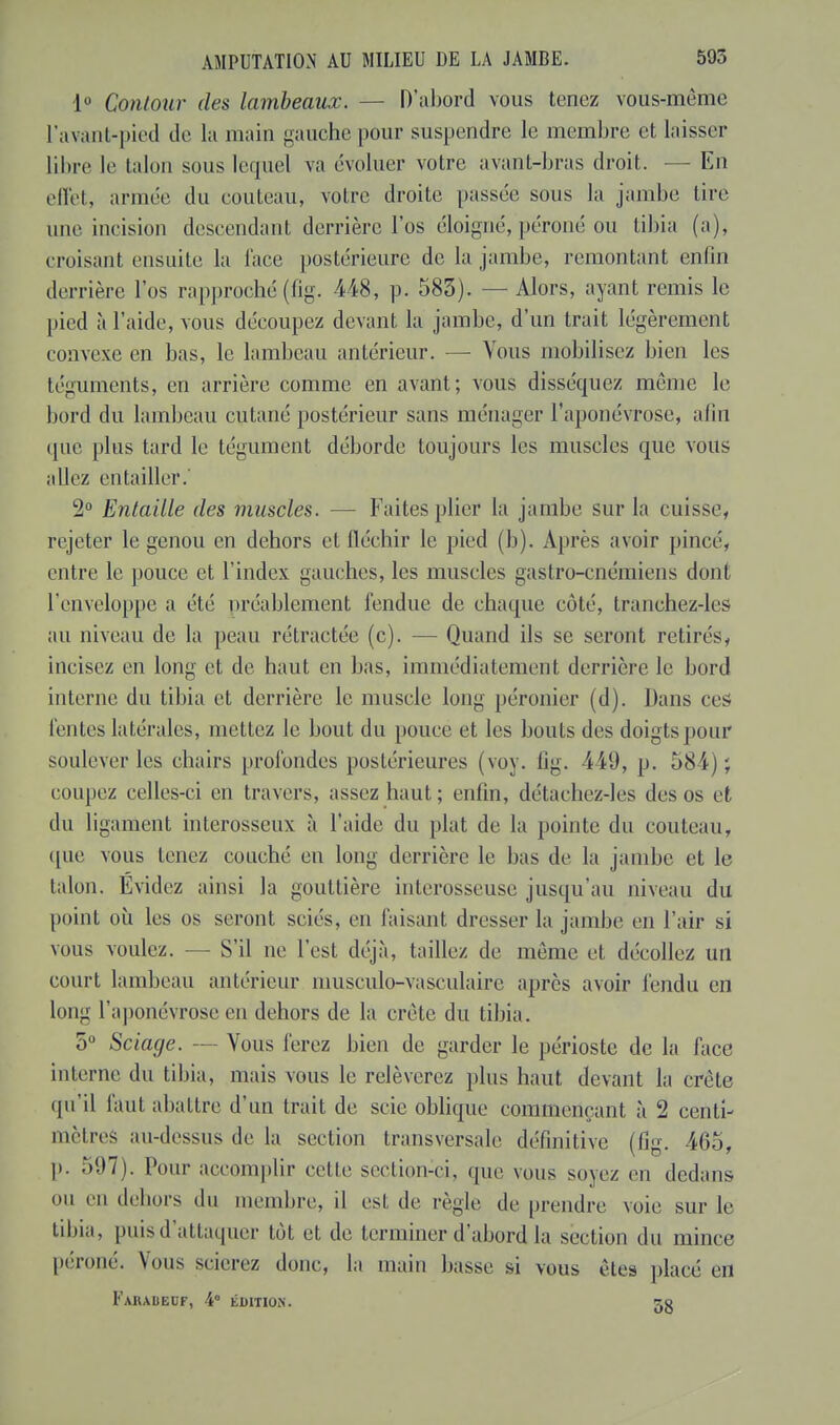 1° Contour des lambeaux. — D'abord vous tenez vous-même l'avant-pied de la main gauche pour suspendre le membre et laisser libre le talon sous lequel va évoluer votre avant-bras droit. — En effet, année du couteau, voire droite passée sous la jambe tire une incision descendant derrière l'os éloigné, péroné on tibia (a), croisant ensuite la face postérieure de la jambe, remontant enfin derrière l'os rapproché (fig. 448, p. 583). — Alors, ayant remis le pied à l'aide, vous découpez devant la jambe, d'un trait légèrement convexe en bas, le lambeau antérieur. — Vous mobilisez bien les téguments, en arrière comme en avant; vous disséquez même le bord du lambeau cutané postérieur sans ménager l'aponévrose, afin que plus tard le tégument déborde toujours les muscles que vous allez entailler.' 2° Entaille des muscles. — Faites plier la jambe sur la cuisse, rejeter le genou en dehors et fléchir le pied (h). Après avoir pincé, entre le pouce et l'index gauches, les muscles gastro-cnémiens dont l'enveloppe a été préablement fendue de chaque côté, tranchez-les au niveau de la peau rétractée (c). — Quand ils se seront retirés, incisez en long et de haut en bas, immédiatement derrière le bord interne du tibia et derrière le muscle long péronier (d). Dans ces feules latérales, mettez le bout du pouce et les bouts des doigts pour soulever les chairs profondes postérieures (voy. fig. 449, p. 584); coupez celles-ci en travers, assez haut ; enfin, détachez-les des os et du ligament interosseux à l'aide du plat de la pointe du couteau, que vous tenez couché en long derrière le bas de la jambe et le talon. Evidez ainsi la gouttière interosseuse jusqu'au niveau du point où les os seront sciés, en faisant dresser la jambe en l'air si vous voulez. — S'il ne l'est déjà, taillez de même et décollez un court lambeau antérieur musculo-vasculaire après avoir fendu en long l'aponévrose en dehors de la crête du tibia. 5° Sciage. — Vous ferez bien de garder le périoste de la face interne du tibia, mais vous le relèverez plus haut devant la crête qu'il faut abattre d'un trait de scie oblique commençant à 2 centi- mètres au-dessus de la section transversale définitive (fig. 465, p. 597). Pour accomplir celle section-ci, que vous soyez en dedans mi en dehors du membre, il est de règle, de prendre voie sur le tibia, puis d'attaquer tôt et de terminer d'abord la section du mince péroné. Vous scierez donc, la main basse si vous êtes placé en FaHAUEUF, 4° ÉDITION.