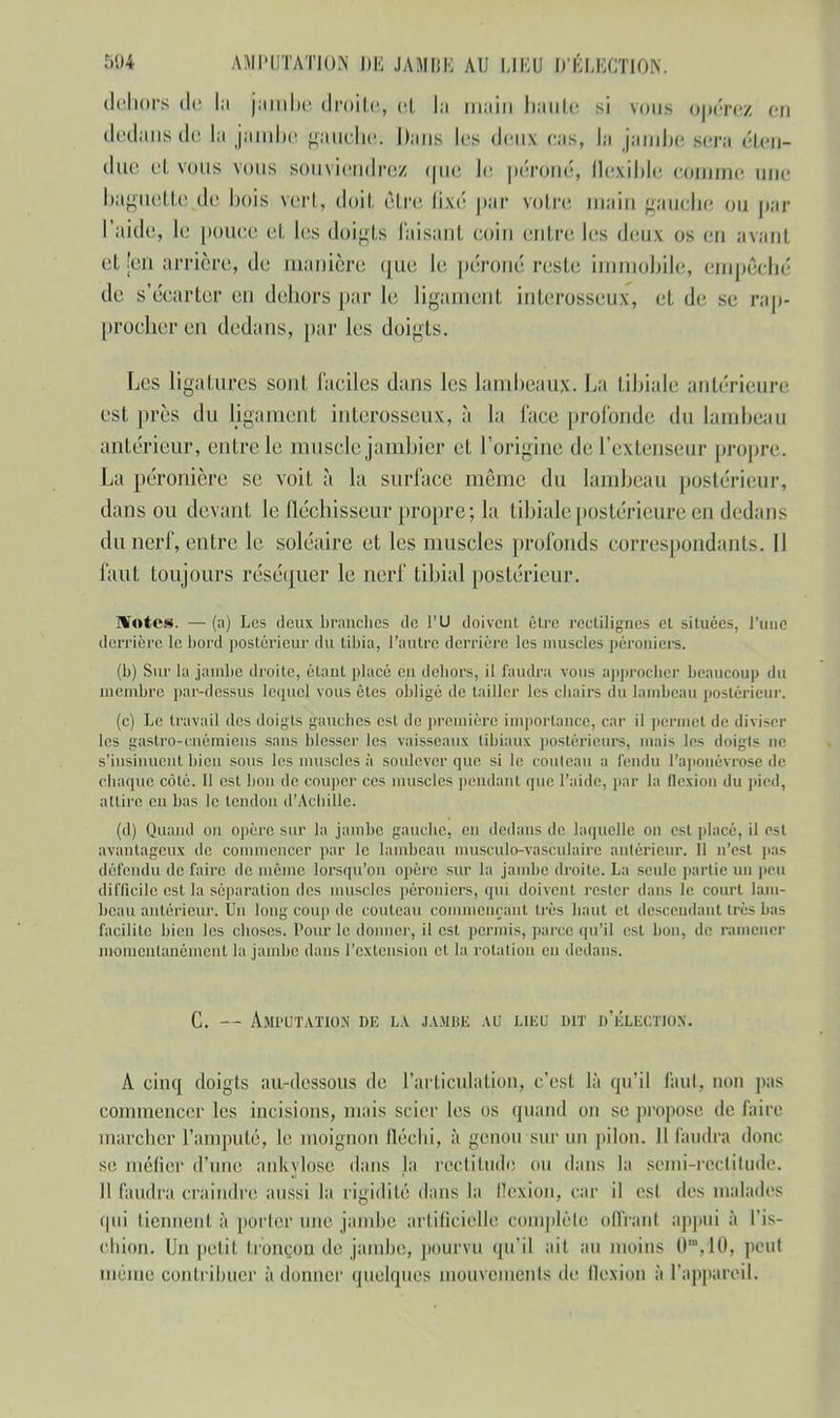 dehors de la jambe droite, et la main haute si vous opérez en dedans de la jambe gauche. Mans les deux cas, la jambe sera éten- due et vous vous souviendrez que le péroné, Qexible comme une baguette de bois vert, doit être fixé par voire main gauche ou par l'aide, le pouce et les doigts Taisant coin entre les deux os en avant et [en arrière, de manière que le péroné reste immobile, empêché de s'écarter en dehors par le ligament interosseux, et de se rap- procher en dedans, par les doigts. Les ligatures sont faciles dans les lambeaux. La tibiale antérieure est près du ligament interosseux, à la face profonde du lambeau antérieur, entre le muscle jambier et l'origine de l'extenseur propre. La péronière se voit à la surface même du lambeau postérieur, dans ou devant le fléchisseur propre; la tibiale postérieure en dedans du nerf, entre le soléaire et les muscles profonds correspondants. Il faut toujours réséquer le nerf tibial postérieur. IVotes. — (a) Les deux branches de l'U doivent être rectilignes et situées, l'une derrière le bord postérieur du tibia, l'autre derrière les muscles péroniers. (b) Sur la jambe droite, étant placé en dehors, il faudra vous approcher beaucoup du membre par-dessus lequel vous êtes obligé de tailler les chairs du lambeau postérieur. (c) Le travail des doigts gauches est de première importance, car il permet de diviser les gastro-cnémiens sans blesser les vaisseaux tibiaux postérieurs, mais les doigts ne s'insinuent bien sous les muscles à soulever que si le couteau a fendu l'aponévrose de chaque côté. Il est bon de couper ces muscles pendanl que l'aide, par la flexion du pied, attire eu bas le tendon d'Achille. (d) Quand on opère sur la jambe gauche, eu dedans de laquelle on esl placé, il CSl avantageux de commencer par le lambeau musculo-vasculaire antérieur. 11 n'est pas défendu défaire de même lorsqu'on opère sur la jambe droite. La seule partie un peu difficile est la séparation des muscles péroniers, qui doivent rester dans le court lam- beau antérieur. Un long coup de couteau commençant très haut cl descendant très bas facilite bien les choses. Pour le donner, il est permis, parce qu'il esl bon, de ramener momentanément la jambe dans l'extension et la rotation en dedans. C. — Amputation de la jambe au lieu dit d'élection. A cinq doigts au-dessous de l'articulation, c'est là qu'il faut, non pas commencer les incisions, mais scier les os quand on se propose de faire marcher l'amputé, le inoignon fléchi, à genou sur un pilon. Il faudra donc se méfier d'une ankylose dans la rectitude ou dans la semi-rectitude. Il faudra craindre aussi la rigidité dans la flexion, car il esl des malades (|ui tiennent à porter nue jambe artificielle complète offranl appui à l'is- chion. Un petit tronçon de jambe, pourvu qu'il ait au ins 0',10, peut même contribuer à donner quelques mouvements de flexion à l'appareil.