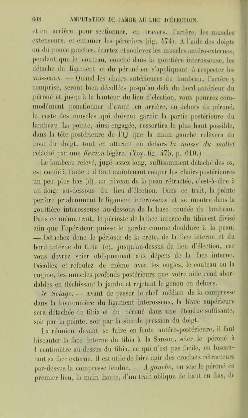 et en arrière pour sectionner, en travers, l'artère, les muscles extenseurs, et entamer les péronicrs (lig. 474). A l'aidedes doigts ou (lu pouce gauches, écartez el soulovezles muscles antéro-externes, pendant que le couteau, couché dans la gouttière interosseuse, les détache du ligament et du péroné en B'appliquant à respecter les vaisseaux. — Quand les chairs antérieures <lu lambeau, l'artère y comprise, scronl bien décollées jusqu'au delà du bord antérieur du péroné el jusqu'à la hauteur du lieu d'élection, vous pourrez com- modément ponctionner d'avant, en arrière, en dehors du péroné, le resle des muscles qui doivent garnir la partie postérieure du lambeau. La pointe, ainsi engagée, ressortira le plus haut possible, dans la tète postérieure de l'U que la main gauche relèvera du boul du doigt, tout en attirant eu dehors la masse du mollet relâché par une flexion légère. (Vov. fig. 475, p. 610.) Le lambeau relevé, jugé assez long, suffisamment détaché des os, est confié à l'aide : il faut maintenant couper les chairs postérieures un peu plus bas (d), au niveau de la peau rétractée, c'est-à-dire à un doigt au-dessous du lieu d'élection. Dans ce trait, la pointe perfore prudemment le ligament interosseux et se montre dans la gouttière interosseuse au-dessous de la base coudée du lambeau. Dans ce même trait, le périoste de la tact' interne du tibia est divisé afin que l'opérateur puisse le garder comme doublure à la peaUi — Détachez donc le périoste de la crête, de la face interne et du bord interne du tibia (e), jusqu'au-dessus du lieu d'élection, car vous devrez scier obliquement aux dépens de la face interne. Décollez et refoulez de même avec les ongles, le couteau ou la ruginc, les muscles profonds postérieurs que votre aide rend abor- dables en fléchissant la jambe et rejetant le genou en dehors. 5° Sciage. — Avant de passer le chef médian de la compn dans la boutonnière du ligament interosseux, la lèvre supérieure sera détachée du tibia et du péroné dans une étendue suffisante, soit par la pointe, soit par la simple pression du doigt. La réunion devant se faire en fente antéro-poslérieure. il faut biseauter la face interne du tibia à la Sanson, scier le péroné à I centimètre au-dessus du tibia, ce qui n'est pas facile, en biseau- tant sa face externe. Il est utile de faire agir des crochets rélracleurs par-dessus la compresse fendue. — A gauche, on scie le péroné en premier lieu, la main haute, d'un Irait oblique de haut eu bas, de